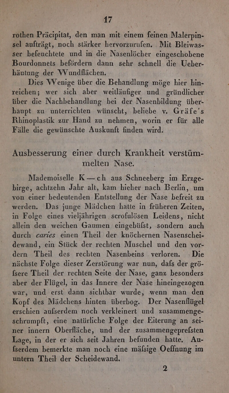 rothen Präcipitat, den man mit einem feinen Malerpin- sel aufträgt, noch stärker hervorzurufen. Mit Bleiwas- ser befeuchtete und in die Nasenlöcher eingeschobene Bourdonneis befördern dann sehr schnell die Ueber- häutung der WVundilächen. Dies Wenige über die Behandlung möge hier hin- reichen; wer sich aber weitläufiger und gründlicher über die Nachbehandlung bei der Nasenbildung über- haupt zu ünterrichten wünscht, beliebe v. Gräfe’s Rihinoplastik zur Hand zu nehmen, worin er für alle Fälle die gewünschte Auskunft finden wird. Ausbesserung einer durch Krankheit verstüm- melten Nase. Mademoiselle K— ch aus Schneeberg im Erzge- birge, achtzehn Jahr alt, kam hieher nach Berlin, um von einer bedeutenden Entstellung der Nase befreit zu werden. Das junge Mädchen hatte in früheren Zeiten, in Folge eines vieljährigen scrofulösen Leidens, nicht allein den weichen Gaumen eingebülst, sondern auch durch caries einen Theil der knöchernen Nasenschei- dewand, ein Stück der rechten Muschel und den vor- dern Theil des rechten Nasenbeins . verloren. Die nächste Folge dieser Zerstörung war nun, dals der grö- fsere Theil der rechten Seite der Nase, ganz besonders aber der Flügel, in das Innere der Nase hineingezogen war, und erst dann sichibar wurde, wenn man den Kopf des Mädchens hinten überbog. Der Nasenflügel erschien aulserdem noch verkleinert und zusammenge- schrumpft, eine natürliche Folge der Eiterung an sei- ner innern Oberfläche, und der zusammengeprelsten Lage, in der er sich seit Jahren befunden hatte, Au- fserdem bemerkte man noch eine mälsige Oeffnung im untern Theil der Scheidewand. |