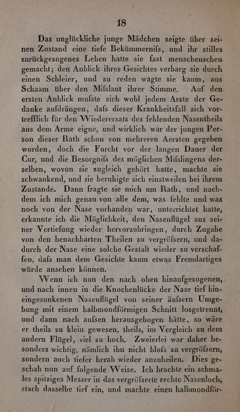 Das unglückliche junge Mädchen zeigte über sei- nen Zustand eine tiefe Bekümmernifs, und ihr stilles zurückgezogenes Leben hatte sie fast menschenscheu gemacht; den Anblick ihres Gesichtes verbarg sie durch einen Schleier, und zu reden wagte sie kaum, aus Schaam über ‘den Mifslaut ihrer Stimme. Auf den ersten Anblick mulste sich wohl jedem Arzte der Ge- danke aufdrängen, dafs dieser Krankheitsfall sich vor- irefflich für den Wiederersatz des fehlenden Nasentheils aus dem Arme eigne, und wirklich war der jungen Per- son dieser Rath schon von mehreren Aerzten gegeben worden, doch die Furcht vor der langen Dauer der Cur, und die Besorgnils des möglichen Mifslingens der- selben, wovon sie zugleich gehört hatte, machte sie schwankend, und sıe beruhigte sich einsiweilen bei ihrem Zustande. Dann fragte sie mich um Rath, und nach- dem ich mich genau von alle dem, was fehlte und was noch von der Nase vorhanden war, unterrichtet hatte, erkannte ich die Möglichkeit, den Nasenflügel aus sei- ner Vertiefung wieder hervorzubringen, durch Zugabe von den benachbarten Theilen zu vergröfsern, und da- durch der Nase eine solche Gestalt wieder zu verschaf- fen, dafs man dem Gesichte kaum etwas Fremdartiges würde ansehen können. Wenn ich nun den nach oben hinaufgezogenen, und nach innen in die Knochenlücke der Nase tief hin- eingesunkenen Nasenflügel von seiner äulsern Umge- bung mit einem halbmondförmigen Schnitt losgetrennt, und dann nach aufsen herausgebogen hätte, so wäre er theils zu klein gewesen, theils, im Vergleich zu dem andern Flügel, viel zu hoch. Zweierler war daher be- sonders wichtig, nämlich ihn nicht blofs zu vergröfsern, sondern auch tiefer herab wieder anzuheilen. Dies ge- schah nun auf folgende Weise. Ich brachte ein schma- les spitziges Messer in das vergrölserte rechte Nasenloch, stach dasselbe tief ein, und machte einen halbmondför-