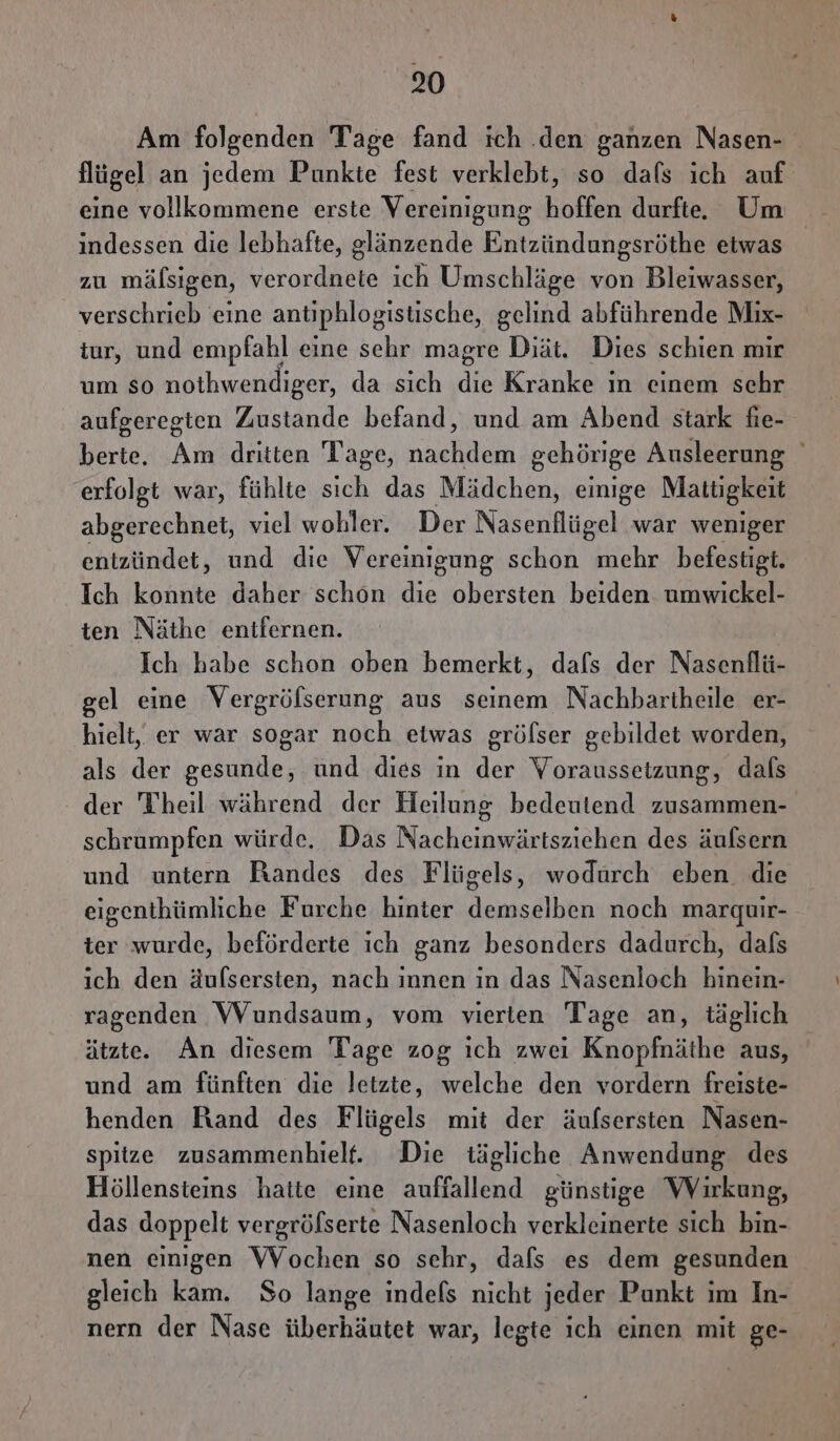 Am folgenden Tage fand ich .den ganzen Nasen- flügel an jedem Punkte fest verklebt, so dafs ich auf eine vollkommene erste Vereinigung hoffen durfte. Um indessen die lebhafte, glänzende Entzündungsröthe etwas zu mälsigen, era ich Umschläge von Bleiwasser, verschrieb eine antiphlogistische, gelind abführende Miıx- tur, und empfahl eine sehr magre Diät. Dies schien mir um so nothwendiger, da sich di Kranke ın einem schr aufgeregten Zustande befand, und am Abend stark fie- berte. Am dritten Tage, nachdem gehörige Ausleerung erfolgt war, fühlte sich das Mädchen, emige Mattigkeit abgerechnet, viel wobler. Der Nasenflügel war weniger entzündet, und die Vereinigung schon mehr befestigt. Ich konnte daher schön die obersten beiden umwickel- ten Näthe entfernen. Ich habe schon oben bemerkt, dafs der Nasenflü- gel eine Vergrölserung aus seinem Nachbartheile er- hielt, er war sogar noch etwas gröfser gebildet worden, als der gesunde, und dies in der Voraussetzung, dals der Theil während der Heilung bedeutend zusammen- schrumpfen würde. Das Nacheinwärtsziehen des äufsern und untern Bandes des Flügels, wodurch eben. die eigenthümliche Furche hinter demselben noch marguir- ter wurde, beförderte ich ganz besonders dadurch, dafs ich den äufsersten, nach innen in das Nasenloch hinein- ragenden Wundsaum, vom vierten Tage an, täglıch ätzte. An diesem Tage zog ıch zwei Knopfnäthe aus, und am fünften die letzte, welche den vordern freiste- henden Rand des Flügels mit der äufsersten Nasen- spitze zusammenhielf. Die tägliche Anwendung des Höllensteins hatte eine aufiallend günstige Wirkung, das doppelt vergröfserte Nasenloch verkleinerte sich bin- nen einigen Wochen so sehr, dafs es dem gesunden gleich kam. So lange ındefs nicht jeder Punkt im In- nern der Nase überhäutet war, legte ich einen mit ge-