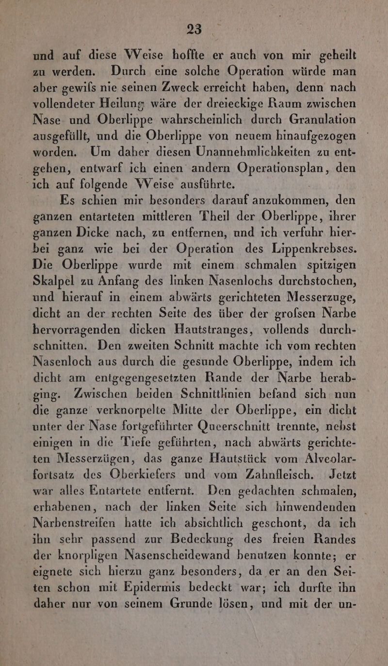 und auf diese WVeise hoffte er auch von mir geheilt zu werden. Durch eine solche Operation würde man aber gewils nie seinen Zweck erreicht haben, denn nach vollendeter Heilung wäre der dreieckige Raum zwischen Nase und Oberlippe wahrscheinlich durch Granulation ausgefüllt, und die Oberlippe von neuem hinaufgezogen worden. Um daher diesen Unannehmlichkeiten zu ent- gehen, entwarf ich einen andern Operationsplan, den ich auf folgende Weise ausführte. Es schien mir besonders darauf anzukommen, den ganzen entarteten mittleren Theil der Oberlippe, ihrer ganzen Dicke nach, zu entfernen, und ıch verfuhr hier- bei ganz wie bei der Operation des Lippenkrebses. Die Oberlippe wurde mit einem schmalen spitzigen Skalpel zu Anfang des linken Nasenlochs durchstochen, und hierauf in einem abwärts gerichteten Messerzuge, ‚dicht an der rechten Seite des über der grofsen Narbe hervorragenden dicken Hautstranges, vollends durch- schnitten. Den zweiten Schnitt machte ıch vom rechten Nasenloch aus durch die gesunde Oberlippe, indem ich dicht am enigegengesetzten Rande der Narbe herab- ging. Zwischen beiden Schnittlinien befand sich nun die ganze verknorpelte Mitte der Oberlippe, ein dicht unter der Nase fortgeführter Queerschnitt trennte, nebst einigen in die Tiefe geführten, nach abwärts gerichte- ten Messerzügen, das ganze Hautstück vom Alveolar- fortsatz des Oberkiefers und vom Zahnfleisch. Jetzt war alles Enntartete entfernt. Den gedachten schmalen, erhabenen, nach der linken Seite sich hinwendenden | Narbenstreifen hatte ich absichtlich geschont, da ich ihn sehr passend zur Bedeckung des freien Bandes der knorpligen Nasenscheidewand benutzen konnte; er. eignete sich hierzu ganz besonders, da er an den Sei- ten schon mit Epidermis bedeckt war; ıch durfte ihn daher nur von seinem Grunde lösen, und mit der un-