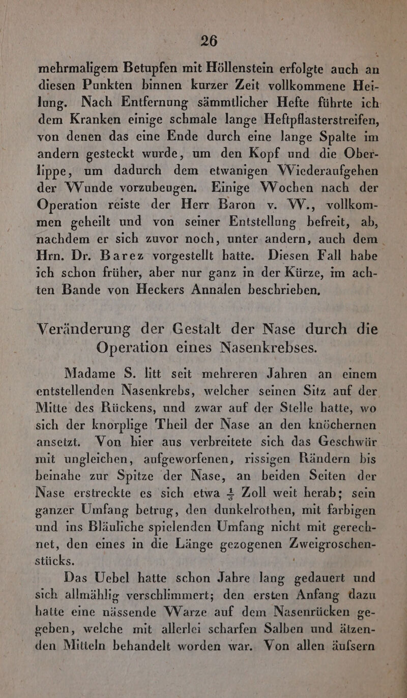 mehrmaligem Betupfen mit Höllenstein erfolgte auch an diesen Punkten binnen kurzer Zeit vollkommene Hei- lung. Nach Entfernung sämmilicher Hefte führte ich dem Kranken einige schmale lange Heftpflasterstreifen, von denen das eine Ende durch eine lange Spalte im andern gesteckt wurde, um den Kopf und die Ober- lippe, um dadurch dem etwanigen Wicderaufgehen der Wunde vorzubeugen. Einige Wochen u der Operation reiste der Herr Baron v. W., vollkom- men geheilt und von seiner Entstellung befreit, ab, nachdem er sich zuvor noch, unter andern, auch dem. Hrn. Dr. Barez vorgestellt hatte. Diesen Fall habe ich schon früher, aber nur ganz ın der Kürze, ım ach- ten Bande von Heckers Annalen beschrieben, Veränderung der Gestalt der Nase durch die Operation eines Nasenkrebses. Madame S. litt seit mehreren Jahren an einem entstellenden Nasenkrebs, welcher seinen Sitz auf der Mitte des Rückens, und zwar auf der Stelle hatte, wo sich der knorplige Theil der Nase an den knöchernen, ansetzt. Von hier aus verbreitete sich das Geschwür mit ungleichen, aufgeworfenen, rissıgen Rändern bis beinahe zur Spitze der Nase, an beiden Seiten der Nase erstreckte es sich etwa # Zoll weit herab; sein ganzer Umfang betrug, den dunkelrothen, mit farbigen und ins Bläuliche spielenden Umfang nicht mit gerech- net, den eines in die Länge gezogenen Zweigroschen- stücks. | Das Uebel hatte schon Jahre lang gedauert und sich allmählıg verschlimmert; den ersten Anfang dazu hatte eine nässende Warze auf dem Nasenrücken ge- geben, welche mit allerlei scharfen Salben und ätzen- den Mitieln behandelt worden war.. Von allen äufsern