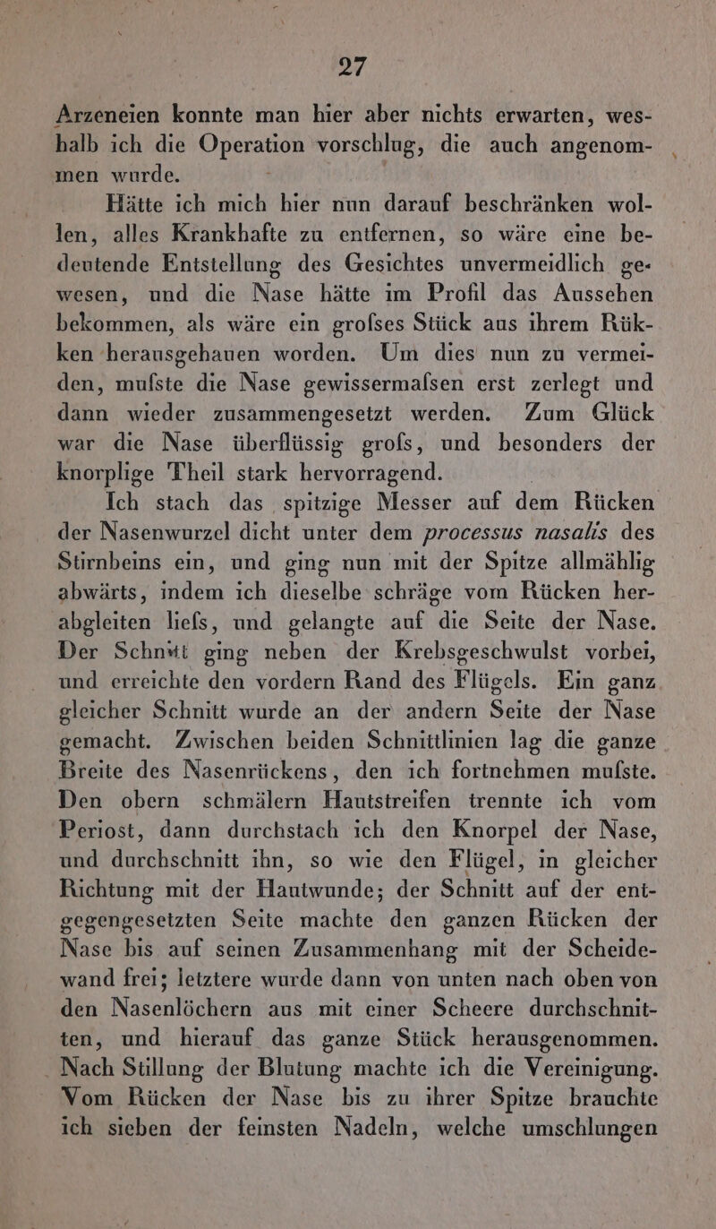 = Arzeneien konnte man hier aber nichts erwarten, wes- halb ich die Operation vorschlug, die auch angenom- men wurde. Hätte ich mich hier nun darauf beschränken wol- len, alles Krankhafte zu entfernen, so wäre eine be- deutende Entstellung des Gesichtes unvermeidlich ge- wesen, und die Nase hätte ım Profil das Aussehen bekommen, als wäre ein grofses Stück aus ihrem Rük- ken 'herausgehauen worden. Um dies nun zu vermei- den, mufste die Nase gewissermalsen erst zerlegt und dann wieder zusammengesetzt werden. Zum Glück war die Nase überflüssig grofs, und besonders der knorplige Theil stark hervorragend. Ich stach das spitzige Messer auf dem Rücken Ber Nasenworzelidicht; unter. dem processus nasalıs des Stirnbeins ein, und ging nun mit der Spitze allmählıg abwärts, indem ich dieselbe schräge vom Rücken her- abgleiten liefs, und gelangte auf die Seite der Nase. Der Schnst ging neben der Krebsgeschwulst vorbei, und erreichte den vordern Rand des Flügels. Ein ganz gleicher Schnitt wurde an der andern Seite der Nase gemacht. Zwischen beiden Schnittlinien lag die ganze Breite des Nasenrückens, den ich fortnehmen mulste. Den obern schmälern Hautstreifen trennte ich vom Periost, dann durchstach ich den Knorpel der Nase, und durchschnitt ihn, so wie den Flügel, ın gleicher Richtung mit der Hautwunde; der Schnitt auf der eni- gegengeseizten Seite machte den ganzen Rücken der Nase bis auf seinen Zusammenhang mit der Scheide- wand frei; letztere wurde dann von unten nach oben von den Nasenlöchern aus mit einer Scheere durchschnit- ten, und hierauf das ganze Stück herausgenommen. - Nach Stillung der Blutung machte ich die Vereinigung. Vom Rücken der Nase bis zu ihrer Spitze brauchte ich sieben der feinsten Nadeln, welche umschlungen
