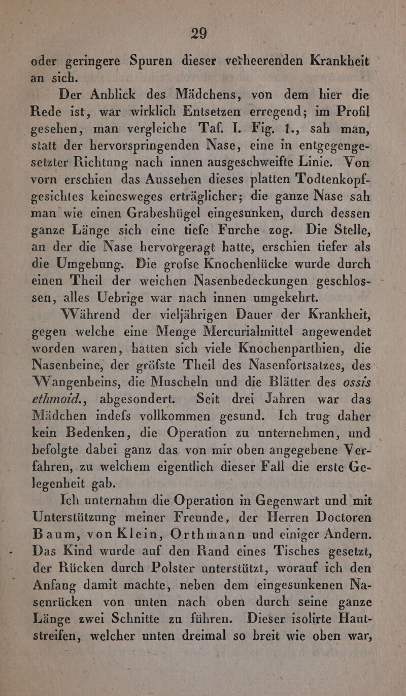 oder geringere Spuren dieser verheerenden Krankheit an sıch. Der Anblick des Mädchens, von dem hier die Rede ist, war. wirklich Enisetzen erregend; im Profil gesehen, man vergleiche Taf. I. Fig. 1., sah man, statt der hervorspringenden Nase, eine in enigegenge- setzter Richtung nach innen ausgeschweifte Linie. Von vorn erschien das Aussehen dieses platten Todtenkopf- gesichtes keinesweges erträglicher; die ganze Nase sah man wie einen Grabeshügel eingesunken, durch dessen ganze Länge sich eine tiefe Furche zog. Die Sielle, an der die Nase hervorgeragt hatte, erschien tiefer als die Umgebung. Die grofse Knochenlücke wurde durch einen Theil der weichen Nasenbedeckungen geschlos- sen, alles Uebrige war nach innen umgekehrt. Während der vieljährigen Dauer der Krankheit, ‚gegen welche eine Menge Mercurialmittel angewendet worden waren, hatten sich viele Knochenparthien, die Nasenbeine, der gröfste Theil des Nasenfortsatzes, des Wangenbeins, die Muscheln und die Blätter des ossis ethmoid., abgesondert. Seit drei Jahren war das Mädchen indefs vollkommen gesund. Ich trug daher kein Bedenken, die Operation zu unternehmen, und _ befolgte dabei ganz das von mir oben angegebene Ver- fahren, ‚zu welchem eigentlich dieser Fall die erste Ge- legenheit gab. Ich unternahm die Operation in Gegenwart und mit Unterstützung meiner Freunde, der Herren Doctoren Baum, vonKlein, Orthmann und einiger Andern. Das Kind wurde auf den Rand eines Tisches gesetzt, der Rücken durch Polster unterstützt, worauf ich den Anfang damit machte, neben dem eingesunkenen Na- senrücken von unten nach oben durch seine ganze Länge zwei Schnitte zu führen. Dieser ısolirte Haut- streifen, welcher unten dreimal so breit wie oben war,