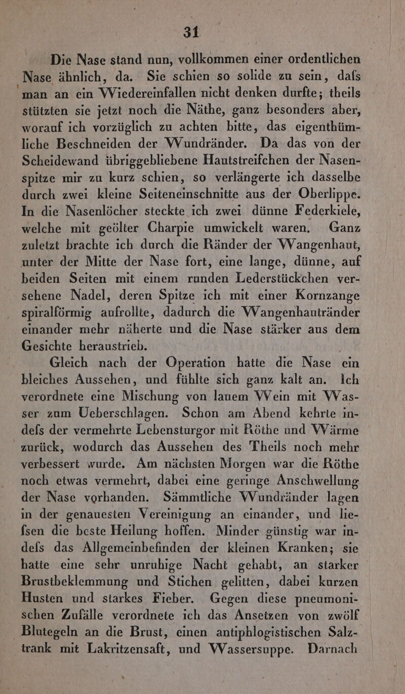 Die Nase stand nun, vollkommen einer ordentlichen ‚Nase ähnlich, da. Sie schien so solide zu sein, dafs man an ein Vreden nicht denken durfte; theils stützten sie jetzt noch die Näthe, ganz Honda aber, worauf ich vorzüglich zu achten bitte, das eigenthüm- liche Beschneiden der Wundränder. Da das von der Scheidewand übriggebliebene Hautisireifchen der Nasen- spitze mir zu kurz schien, so verlängerte ich dasselbe durch zwei kleine Seiteneinschnitte aus der Oberlippe. In die Nasenlöcher steckte ich zwei dünne Federkiele, welche mit geölter Charpie umwickelt waren. Ganz zuletzt brachte ich durch die Ränder der Wangenhaut, unter der Mitte der Nase fort, eine lange, dünne, auf beiden Seiten mit einem runden Lederstückchen ver- sehene Nadel, deren Spitze ich mit einer Kornzange spiralförmig. aufrollie, dadurch die VVangenhautränder einander mehr näherte und die Nase stärker aus dem Gesichte heraustrieb. Gleich nach der Operation hatte die Nase ein bleiches Aussehen, und fühlte sich ganz kalt an. Ich verordnete eine Mischung von lauem Wein mıt Was- ser zum Üeberschlagen. Schon am Abend kehrte in- defs der vermehrte Lebensturgor mit Röthe und VWVärme zurück, wodurch das Aussehen des Theils noch mehr verbessert wurde. Am nächsten Morgen war die Röthe noch etwas vermehrt, dabei eine geringe Anschwellung der Nase vorhanden. Sämmtliche Wundränder lagen in der genauestien Vereinigung an. einander, und lie- fsen die beste Heilung hoffen. Minder günstig war ın- defs das Allgemeinbefinden der kleinen Kranken; sie hatte eine sehr unruhige Nacht gehabt, an starker Brusibeklemmung und Stichen gelitten, dabei kurzen Husten und siarkes Fieber. Gegen diese pneumoni- schen Zufälle verordnete ıch das Ansetzen von zwölf ‚ Blutegeln an die Brust, einen antiphlogistischen Salz- trank mit Lakritzensaft, und Wassersuppe. Darnach