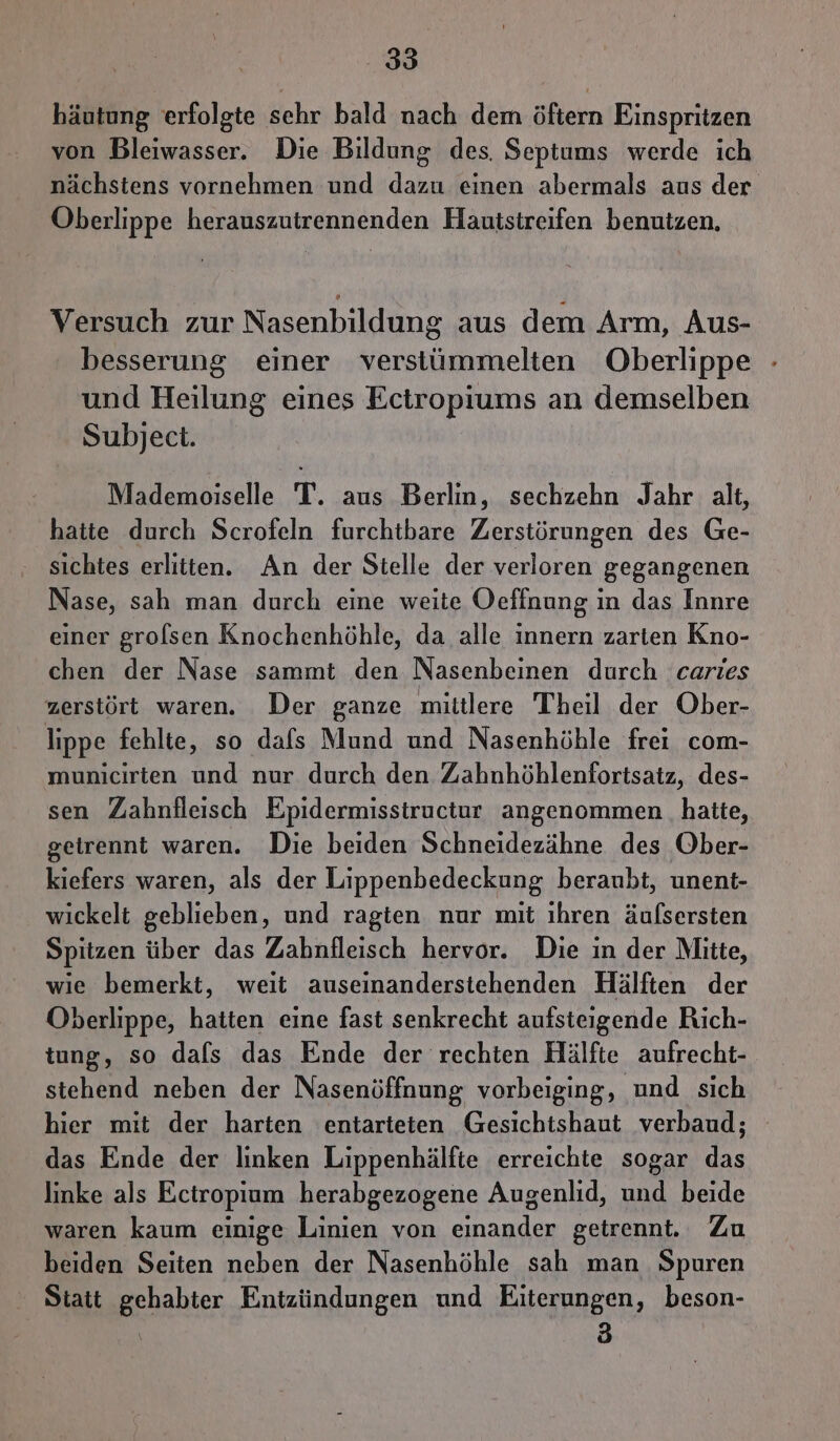 häutung erfolgte sehr bald nach dem öftern Einspritzen von Bleiwasser. Die Bildung des. Septums werde ich nächstens vornehmen und dazu einen abermals aus der Oberlippe herauszutrennenden Hautstreifen benutzen. Versuch zur Nasenbildung aus dem Arm, Aus- besserung einer verstümmelten Oberlippe - und Heilung eines Ectropiums an demselben Subject. Mademoiselle T. aus Berlin, sechzehn Jahr alt, hatte durch Scrofeln furchtbare Zerstörungen des Ge- ‚ sichtes erlitten. An der Stelle der verloren gegangenen Nase, sah man durch eine weite Oeffnung in das Innre einer grolsen Knochenhöhle, da alle innern zarten Kno- chen der Nase sammt den Nasenbeinen durch caries zerstört waren. Der ganze mittlere Theil der Ober- lippe fehlte, so dafs Mund und Nasenhöhle frei com- municirten und nur durch den Zahnhöhlenfortsatz, des- sen Zahnfleisch Epidermisstructur angenommen hatte, getrennt waren. Die beiden Schneidezähne des Ober- kiefers waren, als der Lippenbedeckung beraubt, unent- wickelt geblieben, und ragten nur mit ihren äufsersten Spitzen über das Zahnfleisch hervor. Die in der Mitte, wie bemerkt, weit auseinanderstehenden Hälften der Oberlippe, hatten eine fast senkrecht aufsteigende Rich- tung, so dafs das Ende der rechten Hälfte aufrecht- stehend neben der Nasenöffnung vorbeiging, und sich hier mit der harten entarteten Gesichtshaut verbaud; das Ende der linken Lippenhälfte erreichte sogar das linke als Eciropium herabgezogene Augenlid, und beide waren kaum einige Linien von einander getrennt. Zu beiden Seiten neben der Nasenhöhle sah man Spuren Statt gehabter Entzündungen und Eiterungen, beson- | 3 |