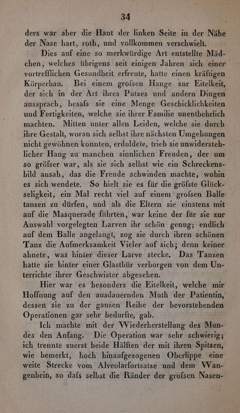 ders war aber die Haut der linken Seite in der Nähe der Nase hart, roth, und vollkommen verschwielt. Dies auf eine so merkwürdige Art entstellte Mäd- chen, welches übrigens seit einigen Jahren sich einer vortrefflichen Gesundheit erfreute, hatte einen kräftigen Körperbau. Bei einem grölsen Hange zur Eitelkeit, der sich in der Art ihres Putzes und andern Dingen aussprach, besals sie eine Menge Geschicklichkeiten und Fertigkeiten, welche sie ihrer Familie unentbehrlich machten. Mitten unter allen Leiden, welche sie durch ihre Gestalt, woran sich selbst ihre nächsten Umgebungen nicht gewöhnen konnten, erduldete, trieb sie unwidersteh- licher Hang zu manchen sinnlichen Freuden, der um so grölser war, als sie sich selbst wie ein Schreckens- bild ansah, das die Freude schwinden machte, wohin es sich wendete. So hielt sie es für die gröfste Glück- seligkeit, ein Mal recht viel auf einem grofsen Balle tanzen zu dürfen, und als die Eltern sie einstens mit ‚auf die Masquerade führten, war keine der für sie zur Auswahl vorgelegten Larven ihr schön genug; endlich auf dem Balle angelangt, zog sie durch ıhren schönen Tanz die Aufmerksamkeit Vieler auf sich; denn keiner ahnete, was hinter dieser Larve stecke. Das Tanzen hatte sie hinter einer Glasthür verborgen von dem Un- terrichte ihrer Geschwister abgesehen. Hier war es besonders die Eitelkeit, welche mir Hoffuung auf den ausdauernden Muth der Patientin, dessen sie zu der ganzen Reihe der bevorstehenden Operationen gar sehr bedurfte, gab. Ich machte mit der Wiederherstellung des Mun- des den Anfang. Die Operation war sehr schwierig; ich trennte zuerst beide Hälften der mit ihren Spitzen, wie bemerkt, hoch hinaufgezogenen Oberlippe eine weite Strecke vom Alveolarfortsaize und dem WVan- genbcin, so dafs selbst die Ränder der grofsen Nasen- -