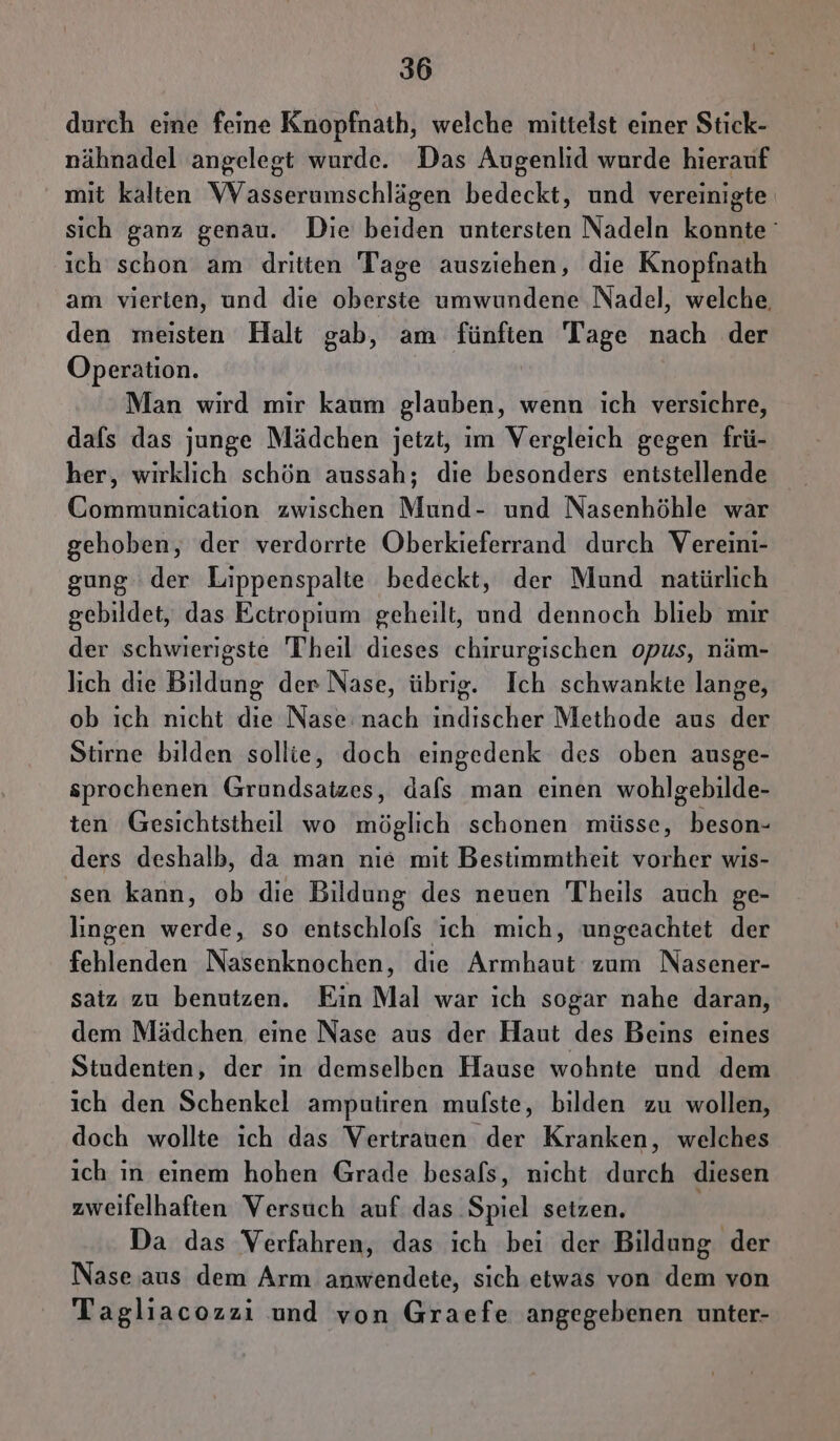 durch eine feine Knopfnath, welche mittelst einer Stick- nähnadel angelegt wurde. Das Augenlid wurde hierauf mit kalten VVasserumschlägen bedeckt, und vereinigte sich ganz genau. Die beiden untersten Nadeln konnte ° ich schon am dritten Tage ausziehen, die Knopfnath am vierten, und die oberste umwundene Nadel, welche, den meisten Halt gab, am fünften Tage nach der Operation. Man wird mir kaum glauben, wenn ich versichre, dafs das junge Mädchen jetzt, im Vergleich gegen frü- her, wirklich schön aussah; die besonders entstellende Communication zwischen Mund- und Nasenhöhle war gehoben, der verdorrte Oberkieferrand durch Vereini- gung der Lippenspalte bedeckt, der Mund natürlich gebildet, das Ectropium geheilt, und dennoch blieb mir der schwierigste Theil dieses chirurgischen opus, näm- lich die Bildung der Nase, übrig. Ich schwankte lange, ob ich nicht die Nase: nach indischer Methode aus der Stirne bilden sollie, doch eingedenk des oben ausge- sprochenen Grundsatzes, dafs man einen wohlgebilde- ten Gesichtsiheill wo möglich schonen müsse, beson- ders deshalb, da man nie mit Bestimmtheit vorher wis- sen kann, ob die Bildung des neuen Theils auch ge- lingen werde, so entschlofs ich mich, ungeachtet der fehlenden Nasenknochen, die Armhaut zum Nasener- satz zu benutzen. Ein Mal war ich sogar nahe daran, dem Mädchen eine Nase aus der Haut des Beins eines Studenten, der in demselben Hause wohnte und dem ich den Schenkel amputiren mufste, bilden zu wollen, doch wollte ich das Vertrauen der Kranken, welches ich ın einem hohen Grade besafs, nicht durch diesen zweifelhaften Versuch auf das Spiel setzen. Da das Verfahren, das ich bei der Bildung der Nase aus dem Arm anwendete, sich etwas von dem von Tagliacozzi und von Graefe angegebenen unter-