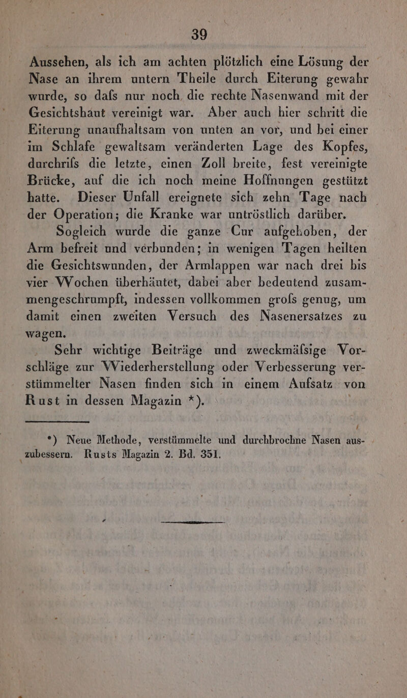 Aussehen, als ich am achten plötzlich eine Lösung der Nase an ihrem untern Theile durch Eiterung gewahr wurde, so dafs nur noch. die rechte Nasenwand mit der Gesichtshaut vereinigt war. Aber auch hier schnitt die Eiterung unaufhaltsam von unten an vor, und bei einer im Schlafe gewaltsam veränderten Lage des Kopfes, durchrifs die letzte, einen Zoll breite, fest vereinigte Brücke, auf die ich noch meine Hoffnungen gestützt hatte. Dieser Unfall ereignete sich zehn Tage nach der Operation; die Kranke war untröstlich darüber. Sogleich wurde die ganze CGur aufgehoben, der Arm befreit und verbunden; in wenigen Tagen heilten die Gesichtswunden, der Armlappen war nach drei bis vier VVochen überhäutet, dabei aber bedeutend zusam- mengeschrumpft, indessen vollkommen grols genug, um damit einen zweiten Versuch des Nasenersatzes zu wagen. Sehr wichtige Beiträge und zweckmäfsige Vor- schläge zur WViederherstellung oder Verbesserung ver- stümmelter Nasen finden sich in einem Auklatı, von Rust in dessen Magazin *). A Neue Methode, verstümmelte und durchbrochne Nasen aus- zubessern. Rusts Magazin 2. Bd. 351.