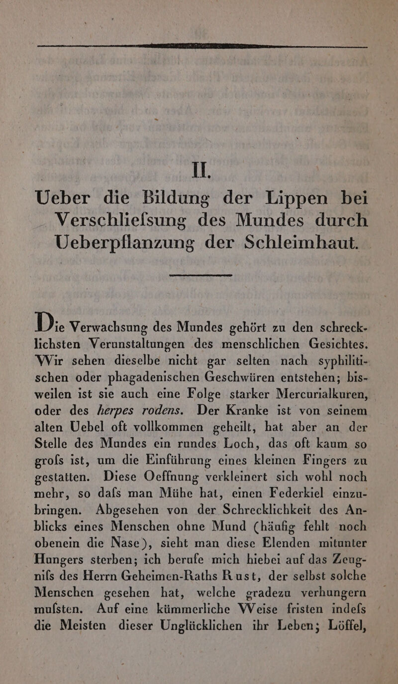 1, Ueber die Bildung der Lippen bei Verschliefsung des Mundes durch Ueberpflanzung der Schleimhaut. D.. Verwachsung des Mundes gehört zu den schreck- lichsten Verunstaltungen des menschlichen Gesichtes. Wir sehen dieselbe nicht gar selten nach syphiliti- schen oder phagadenischen Geschwüren entstehen; bis- weilen ıst sie auch eine Folge starker Mercurialkuren, oder des herpes rodens. Der Kranke ist von seinem alten Uebel oft vollkommen geheilt, hat aber an der Stelle des Mundes ein rundes Loch, das oft kaum so grofs ıst, um die Einführung eines kleinen Fingers zu gestatten. Diese Oeffnung verkleinert sich wohl noch mehr, so dafs man Mühe hat, einen Federkiel einzu- bringen. Abgesehen von der Schrecklichkeit des An- blicks eines Menschen ohne Mund (häufig fehlt noch obenein die Nase), sieht man diese Elenden mitunter Hungers sterben; ich berufe mich hiebei auf das Zeug- nils des Herrn Geheimen-Raths Rust, der selbst solche Menschen gesehen hat, welche gradezu verhungern mufsten. Auf eine kümmerliche Weise fristen indefs die Meisten dieser Unglücklichen ihr Leben; Löffel,