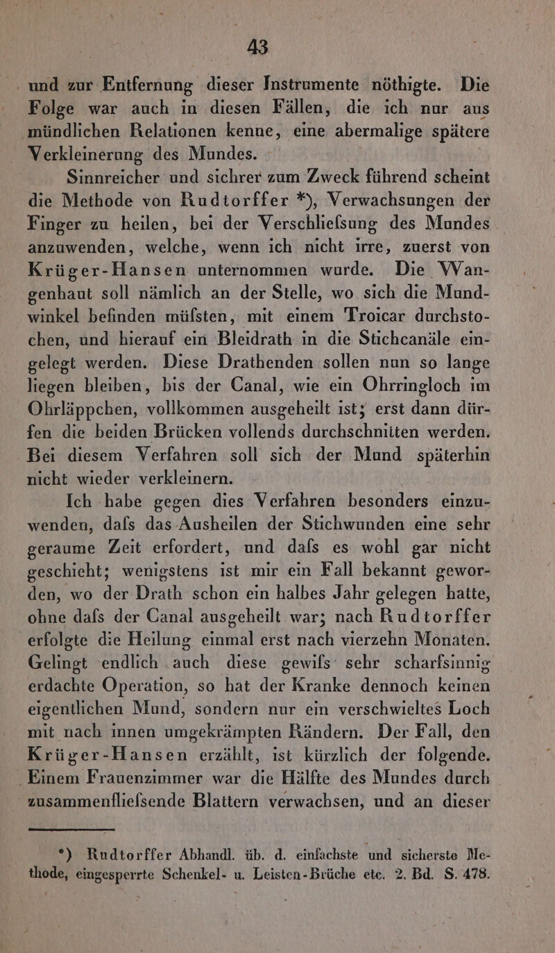 ‚ und zur Entfernung dieser Instrumente nöthigte. Die Folge war auch ın diesen Fällen, die ich nur aus mündlichen Relationen kenne, eine abermalige spätere Verkleinerung des Mundes. Sinnreicher und sichrer zum Zweck führend scheint die Methode von Rudtorffer *), Verwachsungen der Finger zu heilen, bei der Verschlielsung des Mundes anzuwenden, welche, wenn ich nicht irre, zuerst von Krüger-Hansen unternommen wurde. Die WVan- genhaut soll nämlich an der Stelle, wo sich die Mund- winkel befinden müfsten, mit einem Troicar durchsto- chen, und hierauf ein Bleidrath in die Stichcanäle ein- gelegt werden. Diese Drathenden sollen nun so lange liegen bleiben, bis der Canal, wie ein Ohrringloch ım Ohrläppchen, vollkommen ausgeheilt ist; erst dann dür- fen die beiden Brücken vollends durchschniiten werden. Bei diesem Verfahren soll sich der Mund späterhin nicht wieder verkleinern. Ich -habe gegen dies Verfahren besonders einzu- wenden, dals das Ausheilen der Stichwunden eine sehr geraume Zeit erfordert, und dafs es wohl gar nicht geschieht; wenigstens ıst mir ein Fall bekannt gewor- den, wo der Drath schon ein halbes Jahr gelegen hatte, ohne dafs der Canal ausgeheilt war; nach Ruditorffer erfolgte die Heilung einmal erst nach vierzehn Monaten. Gelingt endlich auch diese gewils‘ sehr scharfsinnig erdachte Operation, so hat de Kranke dennoch Beh eigentlichen Mund, sondern nur ein verschwieltes Loch mit nach innen umgekrämpten Rändern. Der Fall, den Krüger-Hansen erzählt, ıst kürzlich der folgende. Einem Frauenzimmer war die Hälfte des Mundes durch zusammenflielsende Blattern verwachsen, und an dieser *) Rudtorffer Abhandl. üb. d. einfachste und sicherste Me- thode, eingesperrte Schenkel- u. Leisten-Brüche ete. 2. Bd. S. 478.