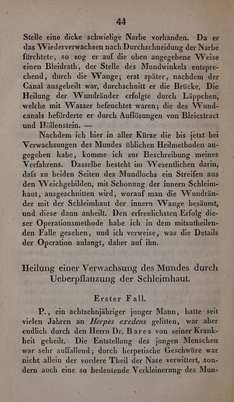 Stelle eine dicke schwielige Narbe vorhanden. Da er das Wiederverwachsen nach Durchschneidung der Narbe fürchtete, so zog er auf die oben angegebene Weise einen Bleidratb, der Stelle des Mundwinkels entspre- chend, durch die Wange; erst später, nachdem der Canal ausgeheilt war, durchschnitt er die Brücke, Die Heilung der WVundränder erfolgte durch Läppchen, welche mit Wasser befeuchtet waren; die des VVund- canals beförderte er durch Auflösungen von Bleiextract und Höllenstein. — Nachdem ich hier in aller Kürze die bis jetzt bei Verwachsungen des Mundes üblichen Heilmethoden an- gegeben habe, komme ich zur Beschreibung meines Verfahrens. Dasselbe besteht im VWVesentlichen darin, dafs zu beiden Seiten des Mundlochs ein Streifen aus den Weichgebilden, mit Schonung der innern Schleim- haut, ausgeschniiten wird, worauf man die Wundrän- der mit der Schleimhaut der innern Wange besäumt, und diese dann anheilt. Den erfreulichsten Erfolg die- ser Operationsmethode habe ich in dem mitzutheilen- den Falle gesehen, und ich verweise, was die Details der Operation anlangt, daher auf ihn. Heilung einer Verwachsung des Mundes durch Ueberpflanzung der Schleimhaut. Erster Fall. P., ein achtzehnjähriger junger Mann, hatte seit vielen Jahren an Herpes eredens gelitten, war aber endlich durch den Herrn Dr. Barez von seiner Krank- heit geheilt. Die Entsiellung des jungen Menschen war sehr auffallend; durch herpetische Geschwüre war nicht alleın der vordere Theil der Nase verwittert, son- dern auch eine so bedeutende Verkleinerung des Mun-
