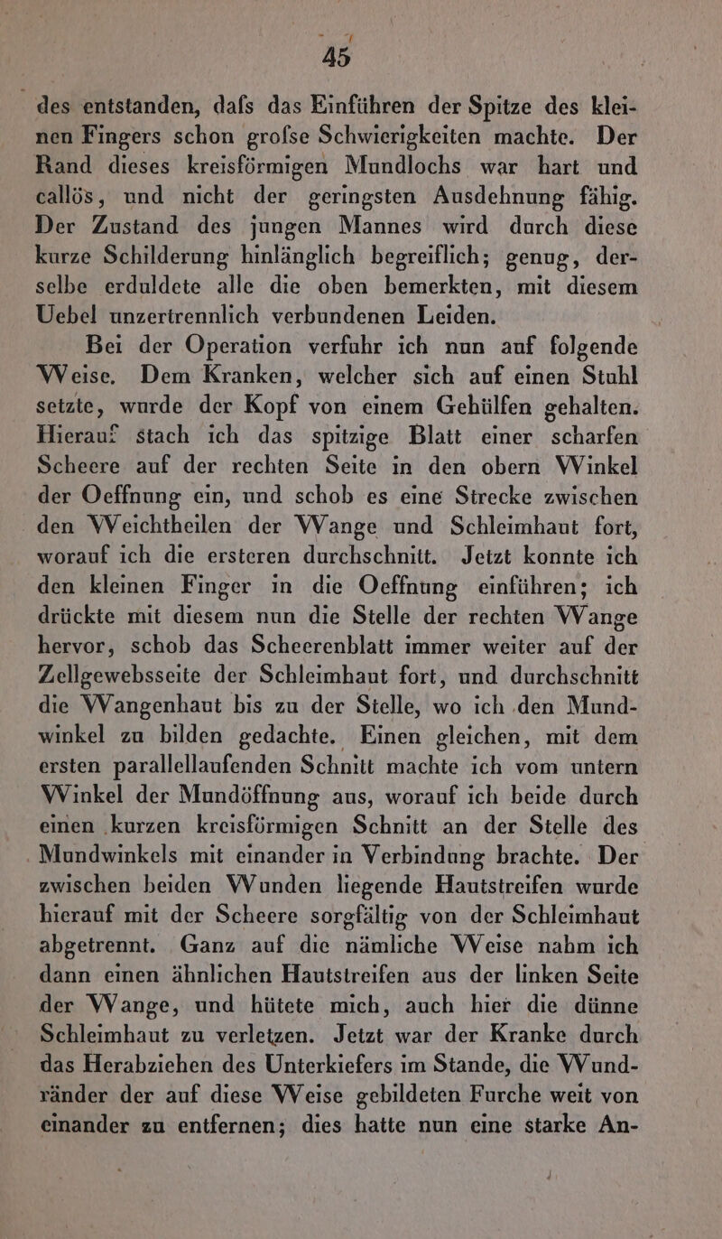des entstanden, dafs das Einführen der Spitze des klei- nen Fingers schon grofse Schwierigkeiten machte. Der Rand dieses kreisförmigen Mundlochs war hart und callös, und nicht der geringsten Ausdehnung fähig. Der Zustand des jungen Mannes wird durch diese kurze Schilderung hinlänglich begreiflich; genug, der- selbe erduldete alle die oben bemerkten, mit diesem Uebel unzertrennlich verbundenen Leiden. Bei der Operation verfuhr ich nun anf folgende Weise, Dem Kranken, welcher sich auf einen Stuhl setzte, wurde der Kopf von einem Gehülfen gehalten. Hierauf stach ich das spitzige Blatt einer scharfen Scheere auf der rechten Seite ın den obern Winkel der Oeffnung ein, und schob es eine Strecke zwischen den Weichtheilen der VWVange und Schleimhaut fort, worauf ich die ersteren durchschnitt. Jetzt konnte ich den kleinen Finger in die Oeffnung einführen; ich drückte mit diesem nun die Stelle der rechten VVange hervor, schob das Scheerenblatt immer weiter auf der Zellgewebsseite der Schleimhaut fort, und durchschnitt die Wangenhaut bis zu der Stelle, wo ich .den Mund- winkel zu bilden gedachte. Einen gleichen, mit dem ersten parallellaufenden Schnitt machte ich vom untern Winkel der Mundöffnung aus, worauf ich beide durch einen ‚kurzen kreisföürmigen Schnitt an der Stelle des ‚ Mundwinkels mit einander in Verbindung brachte. Der zwischen beiden Wunden liegende Hautstreifen wurde hierauf mit der Scheere sorgfältig von der Schleimhaut abgetrennt. Ganz auf die nämliche Weise nahm ich dann einen ähnlichen Hautsireifen aus der linken Seite der Wange, und hütete mich, auch hier die dünne Schleimhaut zu verletzen. Jetzt war der Kranke durch das Herabziehen des Unterkiefers im Stande, die Wund- ränder der auf diese Weise gebildeten Furche weit von einander zu entfernen; dies hatte nun eine starke An-
