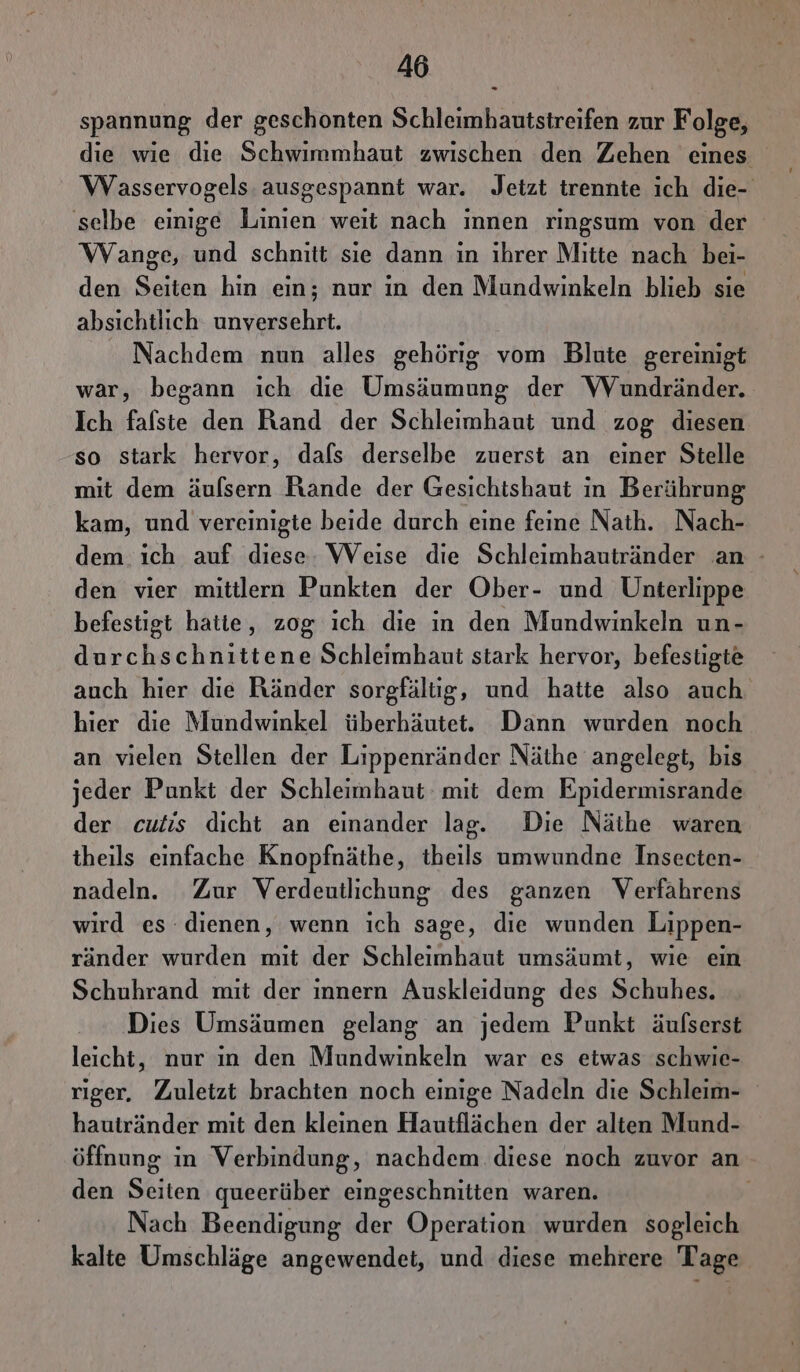 spannung der geschonten S Hleukankenefeh zur F olge, die wie die Schwimmhaut zwischen den Zehen eines Wasservogels ausgespannt war. Jetzt trennte ich die- selbe einige Linien weit nach innen ringsum von der Wange, und schnitt sie dann ın ihrer Mitte nach bei- den Sn hin ein; nur in den Mundwinkeln blieb sie absichtlich ra, Nachdem nun alles gehörig vom Blute gereinigt war, begann ich die Umsäumung der VVundränder. Ich falste den Rand der Schleimhaut und zog diesen so stark hervor, dafs derselbe zuerst an einer Stelle mit dem äuflsern Rande der Gesichtshaut in Berührung kam, und vereinigte beide durch eine feine Nath. Nach- dem ıch auf diese: Weise die Schleimhautränder an - den vier mitilern Punkten der Ober- und Unterlippe befestigt hatte, zog ich die in den Mundwinkeln un- durchschnittene Schleimhaut stark hervor, befestigte auch hier die Ränder sorgfältig, und hatte also auch. hier die Mundwinkel überhäutet. Dann wurden noch an vielen Stellen der Lippenränder Näthe angelegt, bis jeder Punkt der Schleimhaut mit dem Epidermisrande der cutis dicht an einander lag. Die Näihe waren theils einfache Knopfnäthe, theils umwundne Insecten- nadeln. Zur Verdeutlichung des ganzen Verfahrens wird es dienen, wenn ich sage, die wunden Lippen- ränder wurden mit der Schleimhaut umsäumt, wie ein Schuhrand mit der innern Auskleidung des Schuhes. Dies Umsäumen gelang an jedem Punkt äulserst leicht, nur ın den Mundwinkeln war es etwas schwie- riger. Zuletzt brachten noch einige Nadeln die Schleim- hautränder mit den kleinen Hautflächen der alten Mund- öffnung in Verbindung, nachdem diese noch zuvor an den Shen queerüber eingeschnitten waren. Nach Beendigung ds: Operation wurden sogleich kalte Umschläge angewendet, und diese mehrere Tage