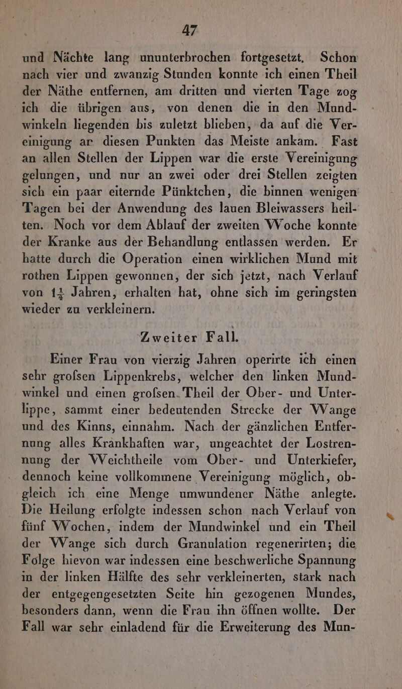 und Nächte lang ununterbrochen fortgesetzt, Schon nach vier und zwanzig Stunden konnte ıch einen Theil der Näthe entfernen, am dritten und vierten Tage zog ich die übrıgen aus, von denen die in den Mund- winkeln liegenden bis zuletzt blieben, da auf die Ver- einigung ar diesen Punkten das Meiste ankam. Fast an allen Stellen der Lippen war die erste Vereinigung gelungen, und nur an zwei oder drei Stellen zeigten ‚sich ein paar eiternde Pünktchen, die binnen wenigen Tagen bei der Anwendung des lauen Bleiwassers heil- ten. Noch vor dem Ablauf der zweiten Woche konnte der Kranke aus der Behandlung entlassen werden. Er hatte durch die Operation einen wirklichen Mund mit rothen Lippen gewonnen, der sich jetzt, nach Verlauf von 1# Jahren, erhalten hat, ohne sich ım geringsten wieder zu verkleinern. Zweiter Fall. Einer Frau von vierzig Jahren operirte ich einen sehr grofsen Lippenkrebs, welcher den linken Mund- ' winkel und einen grofsen. Theil der Ober- und Unier- lippe, sammt einer bedeutenden Strecke der Wange und des Kinns, einnahm. Nach der gänzlichen Entfer- nung alles Krankhaften war, Bharschtes der Lostren- nung der WVeichiheile vom Ober- und Unterkiefer, dennoch keine vollkommene Vereinigung möglich, ob- gleich ich eine Menge umwundener Näthe anlegte. Die Heilung erfolgte Een schon nach Verlauf von fünf len, indem der Mundwinkel und ein Theil der Wange sich durch Granulation regenerirten; die Folge hievon war indessen eine beschwerliche Spannung ın der linken Hälfte des sehr verkleinerten, stark nach der enigegengesetzten Seite hin gezogenen Mundes, besonders dann, wenn die Frau ihn öffnen wollte. Der Fall war sehr einladend für die Erweiterung des Mun-