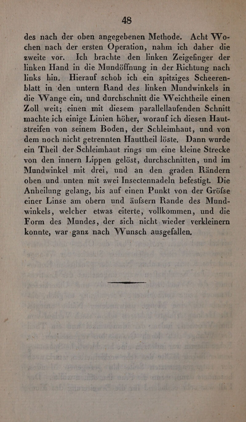 des nach der oben angegebenen Methode. Acht Wo- chen nach der ersten Operation, nahm ich daher die zweite vor. Ich brachte den linken Zeigefinger der linken Hand in die Mundöffnung in der Richtung nach links hin, Hierauf schob ich ein spitziges Scheeren- blatt ın ‘den untern Rand des linken Mundwinkels in die Wange ein, und durchschnitt die Weichtheile einen Zoll weit; einen mit diesem parallellaufenden Schnitt machte ich einige Linien höher, worauf ich diesen Haut- streifen von seinem Boden, der Schleimhaut, und von dem noch nicht getrennten Hauttheil löste. Dann wurde ein Theil der Schleimhaut rings um eine kleine Strecke von den innern Lippen gelöst, durchschnitten, und ım Mundwinkel mit drei, und an den graden Rändern oben und unten mit zwei Insectennadeln befestigt. Die Anheilung gelang, bis auf einen Punkt von der Gröfse einer Linse am obern und äufsern Rande des Mund- winkels, welcher etwas eıiterte, vollkommen, und die Form des Mundes, der sich nicht, wieder verkleinern konnte, war:ganz nach WVunsch ausgefallen,