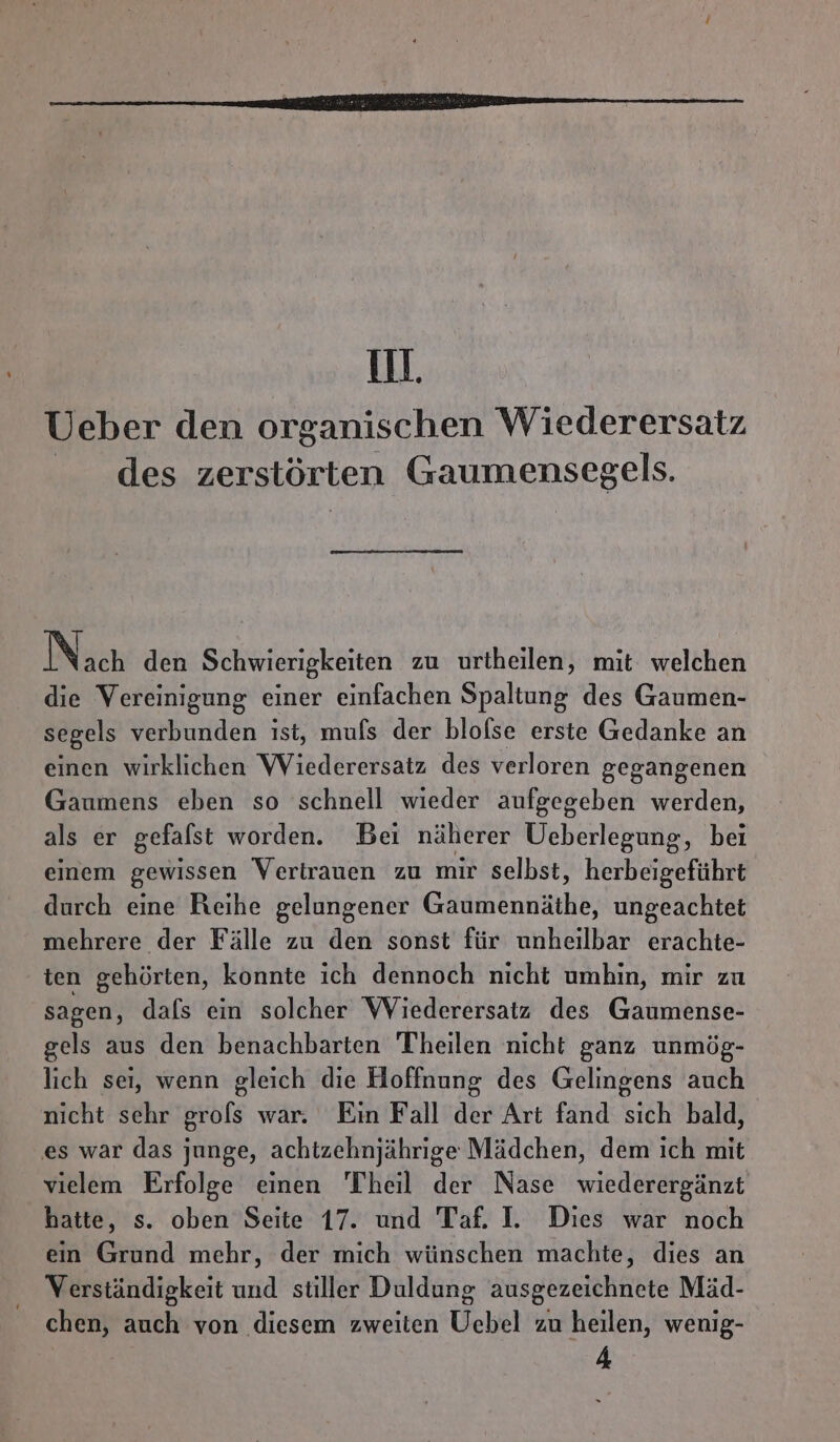 ill. Ueber den organischen Wiederersatz des zerstörten Gaumensegels. Nach den Schwierigkeiten zu urtheilen, mit welchen die Vereinigung einer einfachen Spaltung des Gaumen- segels verbunden ist, mufs der blofse erste Gedanke an einen wirklichen Wiederersatz des verloren gegangenen Gaumens eben so schnell wieder aufgegeben werden, als er gefalst worden. Bei näherer Ueberlegung, bei einem gewissen Vertrauen zu mir selbst, herbeigeführt durch eine Reihe gelungener Gheoih ungeachtet mehrere der Fälle zu den sonst für unheilbar erachte- ten gehörten, konnte ich dennoch nicht umhin, mir zu sagen, dafs ein solcher Wiederersatz des Gaumense- gels aus den benachbarten Theilen nicht ganz unmög- lich sei, wenn gleich die Hoffnung des Gelingens auch nicht sehr grofs war. Ein Fall der Art fand sich bald, es war das junge, achtzehnjährige Mädchen, dem ich mit vielem Erfolge einen Theil der Nase wiederergänzt hatte, s. oben Seite 17. und Taf. I. Dies war noch ein Grund mehr, der mich wünschen machte, dies an Verständigkeit und stiller Duldung ausgezeichnete Mäd- chen, auch von diesem zweiten Uebel zu heilen, wenig- 4