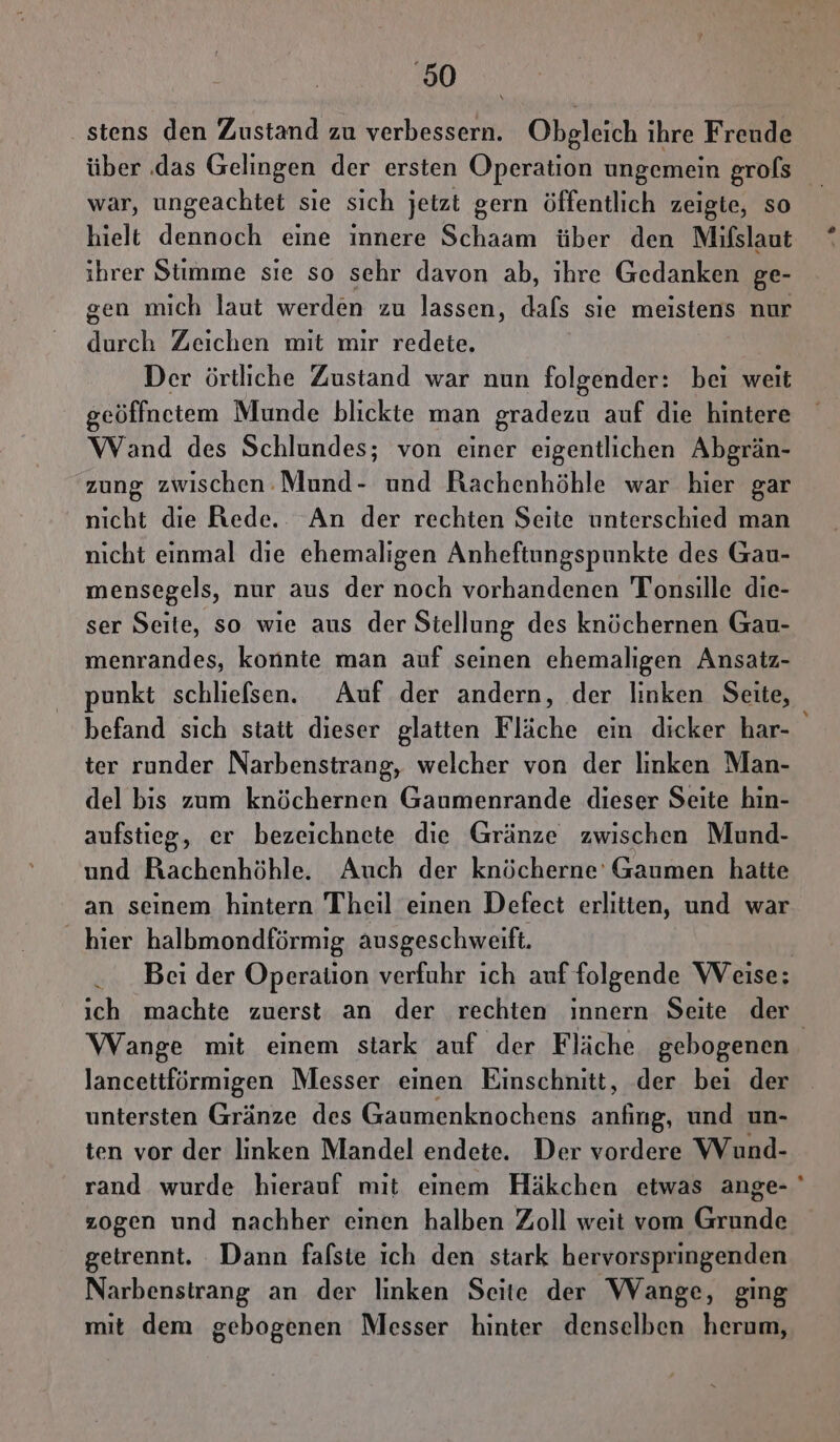 ‚50 .stens den Zustand zu verbessern. Obgleich ihre Freude war, ungeachtet sie sich jetzt gern öffentlich zeigte, so hielt dennoch eine innere Schaam über den Mifslaut ihrer Stimme sie so sehr davon ab, ihre Gedanken ge- gen mich laut werden zu lassen, dafs sie meistens nur durch Zeichen mit mir redete. Der örtliche Zustand war nun folgender: bei weit seöffnetem Munde blickte man gradezu auf die hintere Wand des Schlundes; von einer eigentlichen Abgrän- zung zwischen -Mund- und Rachenhöhle war hier gar nicht die Rede. An der rechten Seite unterschied man nicht einmal die ehemaligen Anheftungspunkte des Gau- mensegels, nur aus der noch vorhandenen Tonsille die- ser Seite, so wie aus der Stellung des knöchernen Gau- menrandes, konnte man auf seinen ehemaligen Ansatz- punkt schliefsen. Auf der andern, der linken Seite, befand sich stait dieser glatten Fläche ein dicker har- ter runder Narbenstrang, welcher von der linken Man- del bis zum knöchernen Gaumenrande dieser Seite hin- aufstieg, er bezeichnete die Gränze zwischen Mund- und Rachenhöhle. Auch der knöcherne’ Gaumen hatte an seinem hintern Theil einen Defect erlitten, und war hier halbmondförmig ausgeschweift. Wange mit einem stark auf der Fläche gebogenen lancettförmigen Messer einen Einschnitt, der bei der untersten Gränze des Gaumenknochens anfıng, und un- ten vor der linken Mandel endete. Der vordere Wund- zogen und nachher eimen halben Zoll weit vom Grunde getrennt. Dann fafsie ich den stark hervorspringenden Narbenstrang an der linken Seite der Wange, ging mit dem gebogenen Messer hinter denselben herum, ®