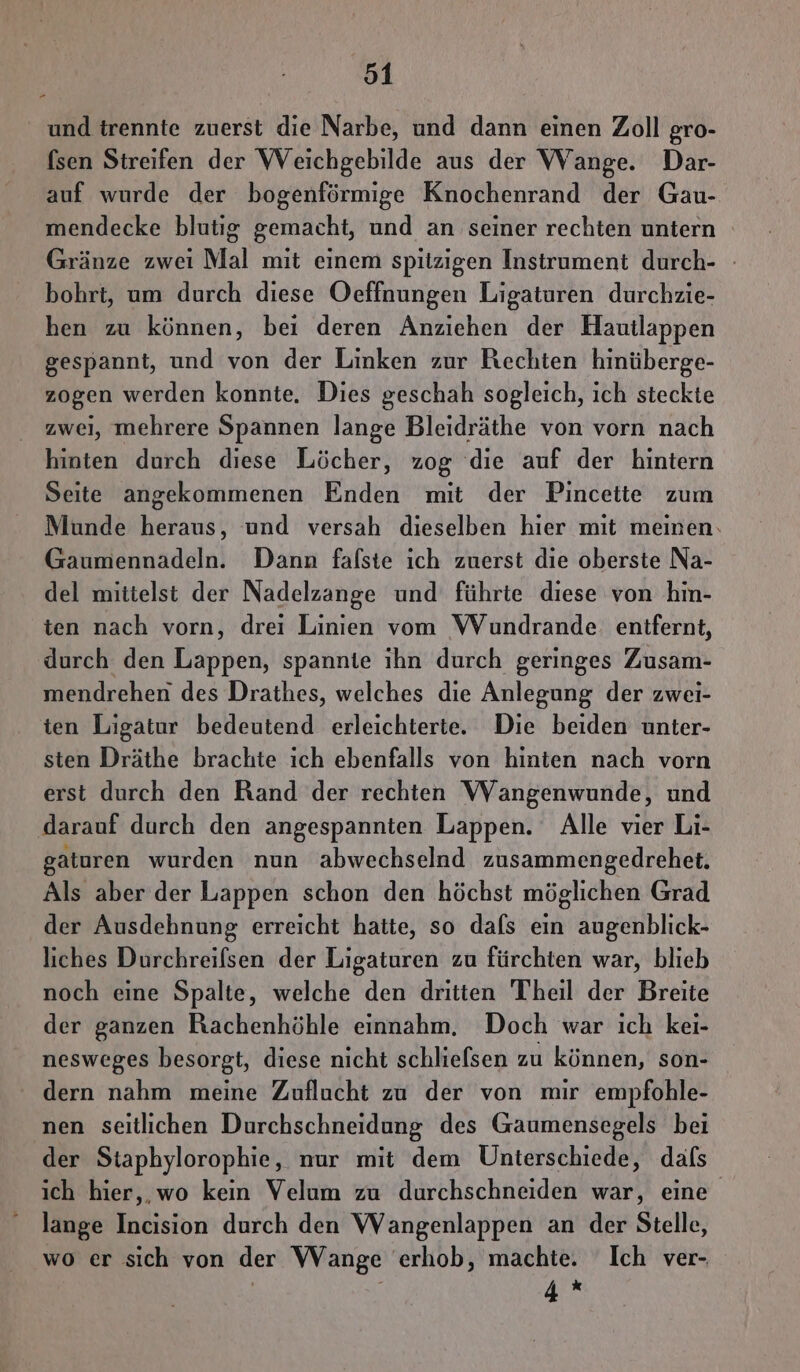 und trennte zuerst die Narbe, und dann einen Zoll gro- (sen Streifen der Weichgebilde aus der Wange. Dar- auf wurde der bogenförmige Knochenrand der Gau- mendecke blutig gemacht, und an seiner rechten untern Gränze zwei Mal mit einem spitzigen Instrument durch- - bohrt, um durch diese Oeffnungen Ligaturen durchzie- hen zu können, bei deren Anziehen der Hautlappen gespannt, und von der Linken zur Rechten hinüberge- zogen werden konnte. Dies geschah sogleich, ich steckte zwei, mehrere Spannen lange Bleidräthe von vorn nach hinten durch diese Löcher, zog die auf der hintern Seite angekommenen Enden mit der Pincette zum Munde heraus, und versah dieselben hier mit meinen. Gaumennadeln. Dann falste ich zuerst die oberste Na- del mittelst der Nadelzange und führte diese von hin- ten nach vorn, drei Linien vom WVundrande. entfernt, durch den Lappen, spannte ıhn durch geringes Zusam- mendrehen des Drathes, welches die Anlegung der zwei- ien Ligatur bedeutend erleichterte. Die beiden unter- sten Dräthe brachte ich ebenfalls von hinten nach vorn erst durch den Rand der rechten VVangenwunde, und darauf durch den angespannten Lappen. Alle vier Li- gaturen wurden nun abwechselnd zusammengedrehet. Als aber der Lappen schon den höchst möglichen Grad der Ausdehnung erreicht hatte, so dafs ein augenblick- liches Durchreifsen der Ligaturen zu fürchten war, blieb noch eine Spalte, welche den dritten Theil der Breite der ganzen Rachenhöhle einnahm, Doch war ıch kei- nesweges besorgt, diese nicht schliefsen zu können, son- dern nahm meine Zuflucht zu der von mir empfohle- nen seitlichen Durchschneidung des Gaumensegels bei der Staphylorophie, nur mit dem Unterschiede, dafs ich hier, wo kein Velum zu durchschneiden war, eine - lange Incision durch den Wangenlappen an der Stelle, wo er sich von der Wange erhob, machte. Ich ver- 4*