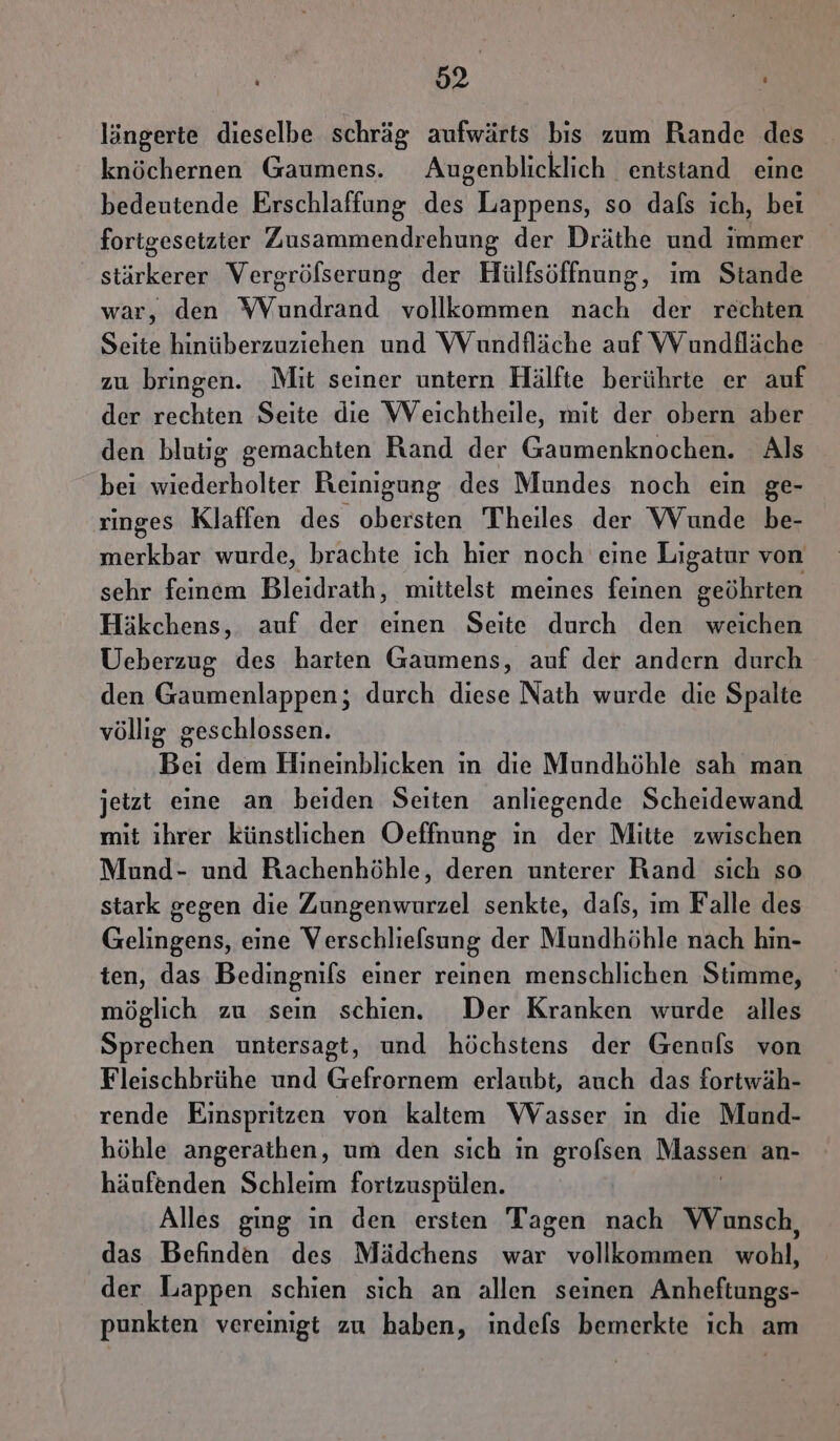 löngerte dieselbe schräg aufwärts bis zum Rande des knöchernen Gaumens. Augenblicklich. entstand eine bedeutende Erschlaffung dei) Lappens, so dafs ich, bei fortgesetzter Zusammendrehung der Dräthe und immer stärkerer Vergröfserung der Hülfsöffnung, im Stande war, den Wundrand vollkommen nach der rechten Seite hinüberzuziehen und Wundfläche auf VV undfläche zu bringen. Mit seiner untern Hälfte berührte er auf der rechten Seite die Weichtheile, mit der obern aber den blutig gemachten Rand der Gaumenknochen. Als bei wiederholter Reinigung des Mundes noch ein ge- rınges Klaffen des obersten Theiles der Wunde be- merkbar wurde, brachte ich hier noch eine Ligatur von sehr feinem Bleidrath, mittelst meines feinen geöhrten Häkchens, auf der einen Seite durch den weichen Ueberzug des harten Gaumens, auf der andern durch den Gaumenlappen; durch diese Nath wurde die Spalte völlig geschlossen. Bei dem Hineinblicken in die Mundhöhle sah man jetzt eine an beiden Seiten anliegende Scheidewand mit ıhrer künstlichen Oeffnung ın der Mitte zwischen Mund- und Rachenhöhle, deren unterer Rand sich so stark gegen die Zungenwurzel senkte, dafs, ım Falle des Gelingens, eine Verschliefsung der Mundhöhle nach hin- ten, das Bedingnils einer reinen menschlichen Stimme, möglich zu sein schien. Der Kranken wurde alles Sprechen untersagt, und höchstens der Genuls von Fleischbrühe und Gefrornem erlaubt, auch das fortwäh- rende Einspritzen von kaltem WVasser in die Mund- höhle angerathen, um den sich in grolsen Massen an- häufenden Schleim fortzuspülen. Alles ging in den ersten Tagen nach Wunsch, das Befinden des Mädchens war vollkommen wohl, der Lappen schien sich an allen seinen Anheftungs- punkten vereinigt zu haben, indefs bemerkte ich am