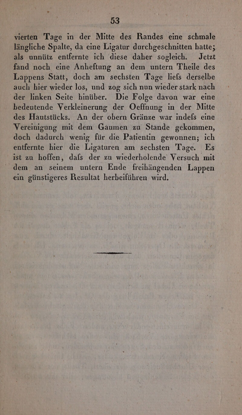 vierten Tage in der Mitte des Randes eine schmale längliche Spalte, da eine Ligatur durchgeschnitten hatte; als unnütz enifernte ich diese daher sogleich. Jetzt fand noch eine Anheftung an dem untern Theile des Lappens Statt, doch am sechsten Tage liels derselbe auch hier wieder los, und zog sich nun wieder stark nach der linken Seite hinüber. Die Folge davon war eine bedeutende Verkleinerung der Oeffnung ın der Mitte des Hautstücks. An der obern Gränze war indefs eine Vereinigung mit dem Gaumen zu Stande gekommen, doch dadurch wenig für die Patientin gewonnen; ich entfernte hier die Ligaturen am sechsten Tage. Es ist zu hoffen, dafs der zu wiederholende Versuch mit dem an seinem untern Ende freihängenden Lappen ein günstigeres Resultat herbeiführen wird,