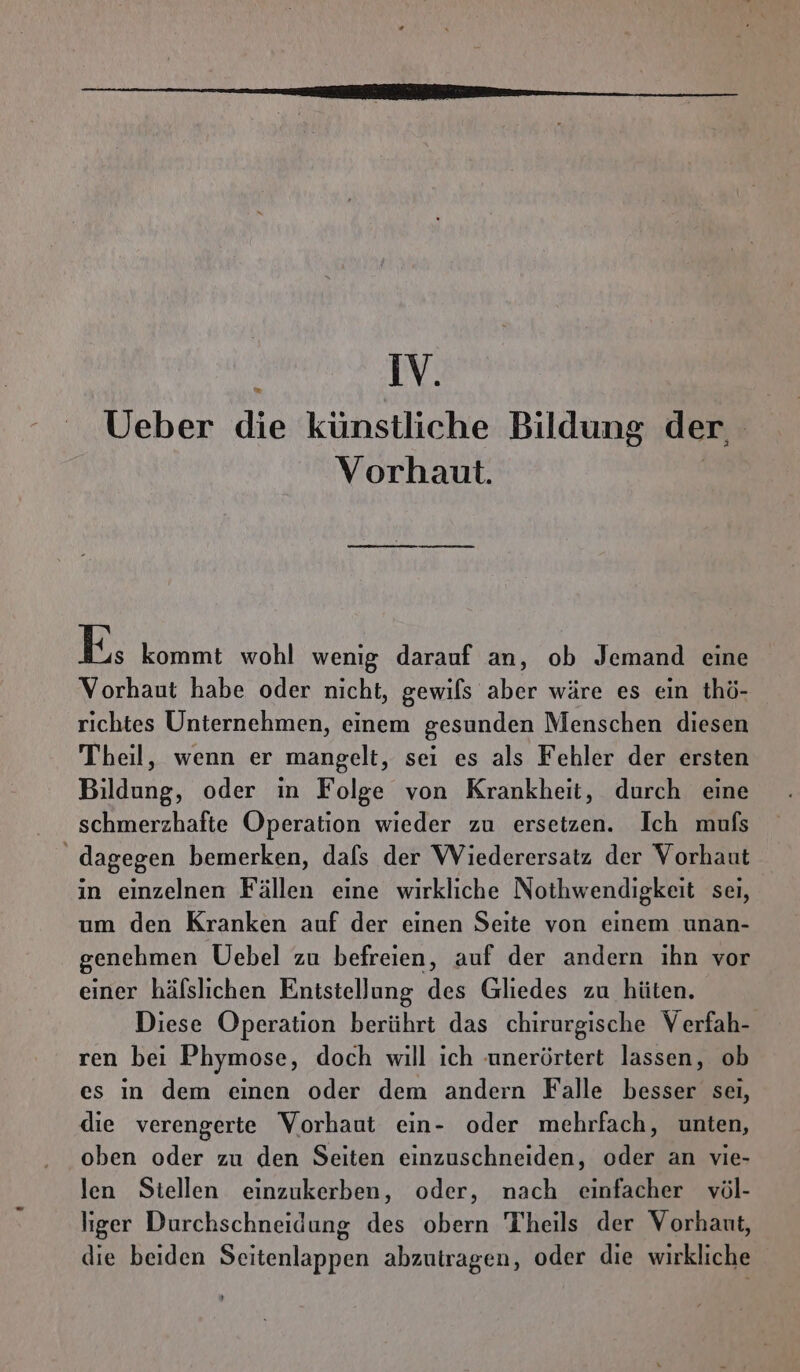 ’ IV. Ueber die künstliche Bildung der, Vorhaut. | Es kommt wohl wenig darauf an, ob Jemand eine Vorhaut habe oder nicht, gewils aber wäre es ein thö- richtes Unternehmen, einem gesunden Menschen diesen Theil, wenn er mangelt, sei es als Fehler der ersten Bildung, oder in Folge von Krankheit, durch eine schmerzhafte Operation wieder zu ersetzen. Ich mufs dagegen bemerken, dals der Wiederersatz der Vorhaut in einzelnen Fällen eine wirkliche Nothwendigkeit sei, um den Kranken auf der einen Seite von einem unan- genehmen Uebel zu befreien, auf der andern ihn vor einer häfslichen Enitstellung des Gliedes zu hüten. Diese Operation berührt das chirurgische Verfah- ren bei Phymose, doch will ich ‚unerörtert lassen, ob es in dem einen oder dem andern Falle besser seı, die verengerte Vorhaut ein- oder mehrfach, unten, oben oder zu den Seiten einzuschneiden, oder an vie- len Stellen einzukerben, oder, nach einfacher völ- liger Durchschneidung des obern Theils der Vorhaut, die beiden Seitenlappen abzutragen, oder die wirkliche