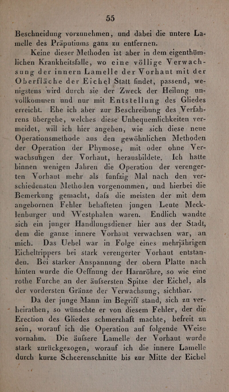 59 Beschneidung vorzunehmen, und dabei die untere La- melle des Präputiums ganz zu enifernen. Keine dieser Methoden ıst aber ın dem eigenthüm- lichen Krankheitsfalle, wo eine völlige Verwach- sung der innern Lamelle der Vorhant mit der Oberfläche der Eichel Statt findet, passend, we- nigstens wird durch sie der Zweck der Heilung un- Follkbmmen und nur mit Enistellung des Gliedes erreicht. Ehe ich aber zur Beschreibung des Verfah- rens übergehe, welches diese Unbequemlichkeiten ver- meidet, will ich hier angeben, wie sich diese neue Operationsmethode aus den gewöhnlichen Methoden der Operation der Phymose, mit oder ohne Ver- wachsuhgen der Vorhaut, herausbildete, Ich hatte binnen wenigen Jahren die Operation der verenger- ten Vorhaut mehr als funfzig Mal nach den ver- schiedensten Methoden vorgenommen, und hierbei die Bemerkung gemacht, dafs die meisten der mit dem angebornen Fehler behafteten jungen Leute Meck- lenburger und WVestphalen waren. Endlich wandte sich ein junger Handlungsdiener hier aus der Stadt, dem die ganze innere Vorhaut verwachsen war, an mich. Das Uebel war in Folge eines mehrjährigen _ Eicheltrippers bei stark verengerter Vorhaut entstan- den. Bei starker Anspannung der obern Platte nach hinten wurde die Oeffnung der Harnröhre, so wie eine rothe Furche an der äufsersten Spitze der Eichel, als der vordersten Gränze der Verwachsung, sichtbar. Da der junge Mann im Begriff stand, sich zu ver- heirathen, so wünschte er von diesem Fehler, der die Ereciion des Gliedes schmerzhaft machte, befreit zu sein, worauf ich die Operation auf folgende Weise vornahm. Die äufsere Lamelle der Vorhaut wurde stark zurückgezogen, worauf ich die innere Lamelle durch kurze Scheerenschnitie bis zur Mitte der Eichel 4
