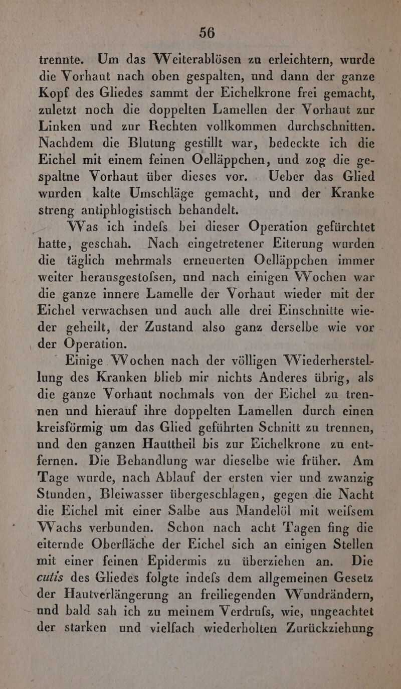 trennte. Um das WVeiterablösen zu erleichtern, wurde die Vorhaut nach oben gespalten, und dann der ganze Kopf des Gliedes sammt der Eichelkrone frei gemacht, ' zuletzt noch die doppelten Lamellen der Vorhaut zur Linken und zur Rechten vollkommen durchschnitten. Nachdem die Blutung gestillt war, bedeckte ich die Eichel mit einem feinen Oelläppchen, und zog die ge- spaltne Vorhaut über dieses vor. Ueber das Glied wurden kalte Umschläge gemacht, und Ee streng anliphlogistisch behandelt. Was ich indefs bei dieser Operation en hatte, geschah. Nach eingetretener Eiterung wurden | die täglich mehrmals erneuerten Oelläppchen immer weiter herausgestolsen, und nach einigen Wochen war die ganze innere Lamelle der Vorhaut wieder mit der Eichel verwachsen und auch alle drei Einschnitte wie- der geheilt, der Zustand also ganz derselbe wie vor ‚, der Operation. ‘ Einige Wochen nach der völligen Wiederherstel- lung des Kranken blieb mir nichts Anderes übrig, als die ganze Vorhaut nochmals von der Eichel zu tren- nen und hierauf ihre doppelten Lamellen durch einen kreisförmig um das Glied geführten Schnitt zu trennen, und den ganzen Hauttheil bis zur Eichelkrone zu ent- fernen. Die Behandlung war dieselbe wie früher. Am Tage wurde, nach Ablauf der ersten vier und zwanzig Stunden, Bleiwasser übergeschlagen, gegen .die Nacht die Eichel mit einer Salbe aus Mandelöl mit weilsem Wachs verbunden. Schon nach acht Tagen fing die eiternde Oberfläche der Eichel sich an einigen Stellen mit einer feinen Epidermis zu überziehen an. Die cutis des Gliedes folgte indels dem allgemeinen Gesetz der Hautverlängerung an freiliegenden Wundrändern, und bald sah ich zu meinem Verdrufs, wie, ungeachtet der starken und vielfach wiederholten Zurückziehung