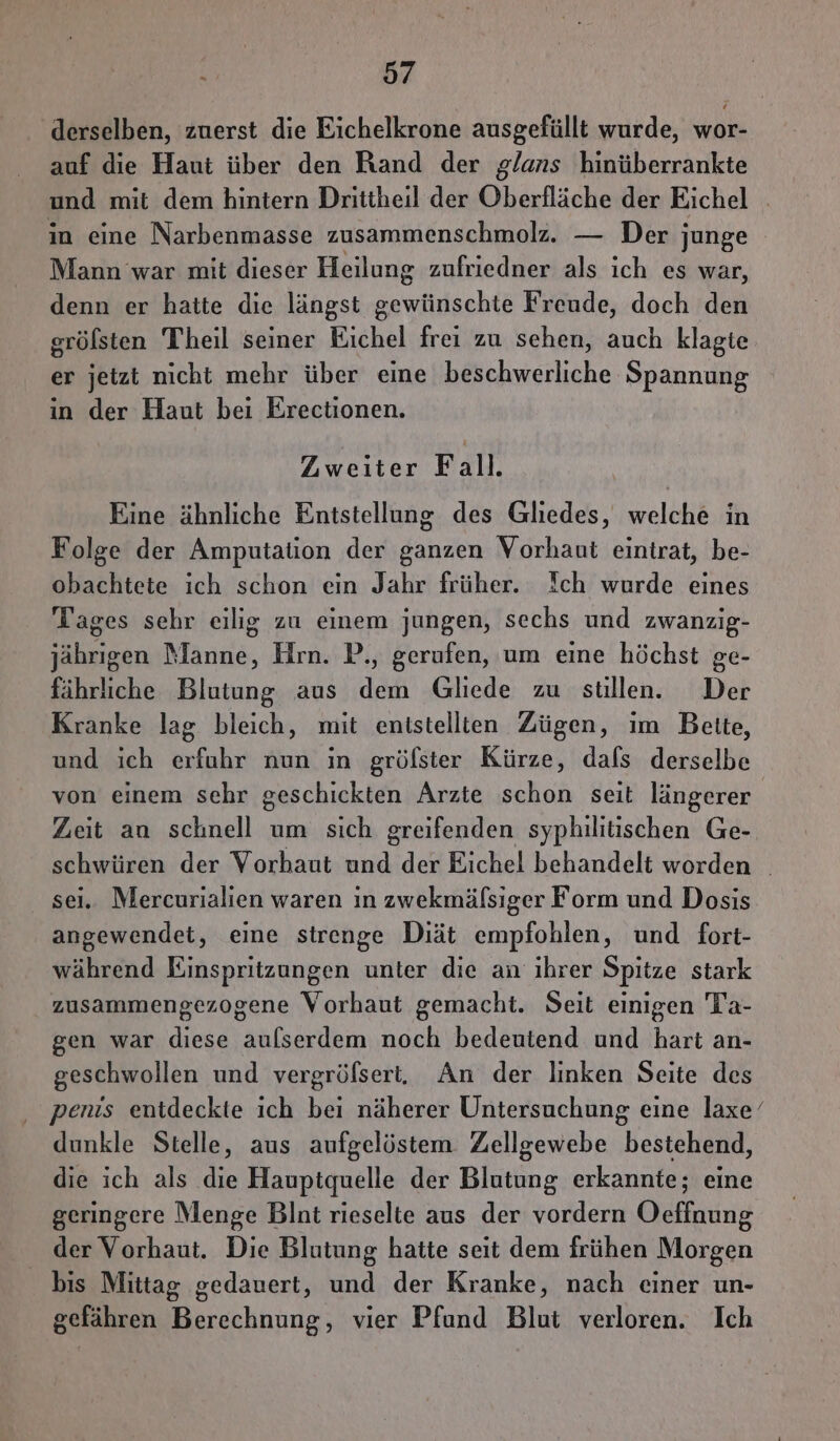 derselben, zuerst die Eichelkrone ausgefüllt wurde, wor- auf die Haut über den Rand der glans hinüberrankte und mit dem hintern Drittheil der Oberfläche der Eichel in eine Narbenmasse zusammenschmolz. — Der junge Mann war mit dieser Heilung zufriedner als ich es war, denn er hatte die längst Se unulschts Freude, doch den gröfsten Theil seiner Eichel frei zu sehen, auch klagte er jetzt nicht mehr über eine beschwerliche Spannung in der Haut bei Erectionen. Zweiter Fall. Eine ähnliche Entstellung des Gliedes, welche in Folge der Amputation der ganzen Vorhant eintrat, be- obachtete ich schon ein Jahr früher. Ich wurde eines Tages sehr eilig zu einem jungen, sechs und zwanzig- jährigen Manne, Hrn. P., gerufen, um eine höchst ge- fährliche Blutung aus dem Gliede zu stillen. Der Kranke lag bleich, mit enistellien Zügen, im Bette, und ich erfuhr nun ın gröfster Kürze, dafs derselbe von einem sehr geschickten Arzte schon seit längerer Zeit an schnell um sich greifenden syphilitischen Ge- a der Vorhaut und der Eichel behandelt worden i. Mercurialien waren in zwekmäfsiger Form und Dosis En eine strenge Diät empfohlen, und fort- während Einspritzungen unter die an ihrer Spitze stark zusammengezogene Vorhaut gemacht. Seit einigen Ta- gen war diese aulserdem noch bedeutend und hart an- geschwollen und vergröfsert, An der linken Seite des penis entdeckte ich beı näherer Untersuchung eine laxe’ dunkle Stelle, aus aufgelöstem Zellgewebe bestehend, die ich als die Haupiquelle der Blutung erkannte; eine geringere Menge Blnt rieselte aus der vordern Oeffnung der Vorhaut. Die Blutung hatte seit dem frühen Morgen bis Mittag gedauert, und der Kranke, nach einer un- gefähren Berechnung, vier Pfund Blut verloren. Ich