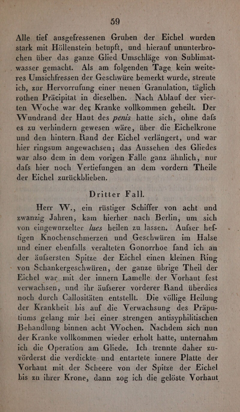 Alle tief ausgefressenen Gruben der Eichel wurden stark mit Höllenstein betupft, und hierauf ununterbro- chen über das ganze Glied Umschläge von Sublimat- . wasser gemacht. Als am folgenden Tage kein weite- res Umsichfressen der Geschwüre bemerkt wurde, streute ich, zur Hervorrufung einer neuen Granulation, täglich rothen Präcipitat in dieselben. Nach Ablauf der vier- ten WVoche war deg Kranke vollkommen geheilt. Der Wundrand der Haut des penis hatte sich, ohne dafs es zu verhindern gewesen wäre, über die Eichelkrone und den hintern Eiand der Eichel verlängert, und war hier ringsum angewachsen; das Aussehen des Gliedes war also dem in dem vorigen Falle ganz ähnlich, nur dafs hier noch Vertiefungen an dem vordern Theile der Eichel zurückblieben. Dritier Fall. Herr W., ein rüstiger Schiffer von acht und zwanzig Jahren, kam hierher nach Berlin, um, sich von eingewurzelter Zues heilen zu lassen. Aufser hef- tigen Knochenschmerzen und ‚Geschwüren ım Halse und einer ebenfalls veralteten Gonorrhoe fand ich an der äulsersten Spitze der Eichel einen kleinen Ring - von Schankergeschwüren, der ganze übrige Theil der Eichel war mit der ınnern Lamelle der Vorhaut fest verwachsen, und ihr äufserer vorderer Rand überdies noch durch Callositäten entstellt. Die völlige Heilung der Krankheit bis auf die Verwachsung des Präpu- tiums gelang mir bei einer strengen antisyphilitischen Behandlung binnen acht WVochen. Nachdem sich nun der Kranke vollkommen wieder erholt hatte, unternahm ich die Operation am Gliede. Ich trennte daher zu- vörderst die verdickte und entartete innere Platte der Vorhaut mit der Scheere von der Spitze der Eichel bis zu ihrer Krone, dann zog ich die gelöste Vorhaut