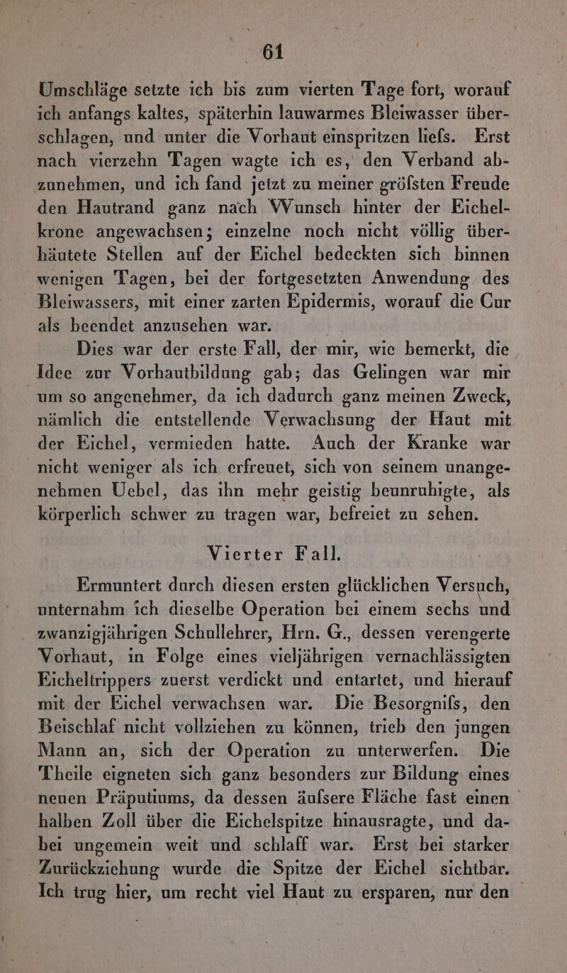 Umschläge setzte ıch bis zum vierten Tage fort, worauf ich anfangs kaltes, späterhin lauwarmes Bleiwasser über- schlagen, und unter die Vorhaut einspritzen liefs. Erst nach vierzehn Tagen wagte ich es, den Verband ab- zunehmen, und ich fand jetzt zu meiner gröfsten Freude den Hautrand ganz nach Wunsch hinter der Eichel- krone angewachsen; einzelne noch nicht völlig über- häutete Stellen auf der Eichel bedeckten sich binnen wenigen Tagen, bei der fortgesetzten Anwendung. des Bleiwassers, mit einer zarten Epidermis, worauf die Our als beendet anzusehen war. Dies war der erste Fall, der mir, wıe bemerkt, die Idee zur Vorhautbildung gab; das Gelingen war mir um so angenehmer, da ich dadurch ganz meinen Zweck, nämlich die entstellende Verwachsung der Haut mit der Eichel, vermieden hatte. Auch der Kranke war nicht weniger als ich erfreuet, sich von seinem unange- nehmen Uebel, das ıhn mehr geistig beunruhigte, als körperlich schwer zu tragen war, befreiet zu schen. Vierter Fall. Ermuntert durch diesen ersten glücklichen Versuch, unternahm ich dieselbe Operation bei einem sechs und zwanzigjährigen Schullehrer, Hrn. G., dessen verengerte Vorhaut, ın Folge eines vieljährigen vernachlässigten Eicheltrippers zuerst verdickt und entartet, und hierauf mit der Eichel verwachsen war. Die Besorgnils, den Beischlaf nicht vollziehen zu können, trieb den jungen Mann an, sich der Operation zu unierwerien. Die Theile eigneten sich ganz besonders zur Bildung eines neuen Präputiums, da dessen äufsere Fläche fast einen halben Zoll über die Eichelspitze hinausragte, und da- bei ungemein weit und schlaff war. Erst bei starker Zurückziehung wurde. die Spitze der Eichel sichtbar. Ich trug hier, um recht viel Haut zu ersparen, nur den