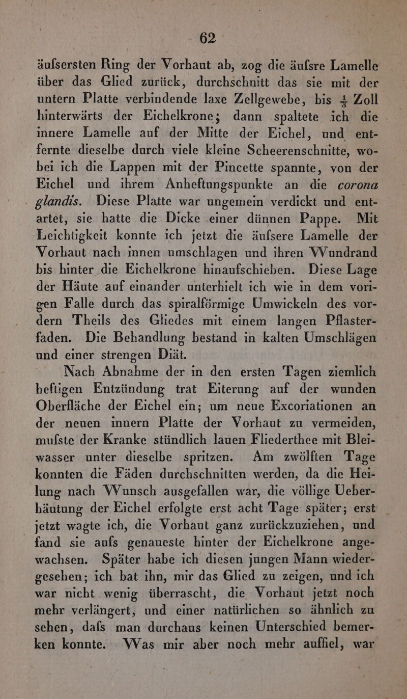 äulsersten Ring der Vorhaut ab, zog die äufsre Lamelle über das Glied zurück, durchschnitt das sie mit der untern Platte verbindende laxe Zellgewebe, bis + Zoll hinterwärts der Eichelkrone; dann spaltete ich die . innere Lamelle auf der Mitte der Eichel, und ent- fernte dieselbe durch viele kleine Scheerenschnitte, wo- bei ich die Lappen mit der Pincette spannte, von der Eichel und ihrem Anheftungspunkte an die corona . glandis. Diese Platte war ungemein verdickt und ent- artet, sie hatte die Dicke einer dünnen Pappe. Mit Leichtigkeit konnte ich jetzt die äufsere Lamelle der Vorhaut nach innen umschlagen und ihren Wundrand bis hinter die Eichelkrone Kia Diese Lage der Häute auf einander. unterhielt ich wie in dem vori- gen Falle durch das spiralförmige Umwickeln des vor- dern Theils des Gliedes mit einem langen Pilaster- faden. Die Behandlung bestand in kalten Umschlägen und einer strengen Diät. Nach Abnahme der ın den ersten Tagen ziemlich heftigen Entzündung trat Eiterung auf der wunden Oberfläche der Eichel ein; um neue Excoriationen an der neuen ınnern Platte der Vorhaut zu vermeiden, mufste der Kranke stündlich lauen Fliederthee mit Blei- wasser unter dieselbe spritzen. Am zwölften Tage konnten die Fäden durchschnitten werden, da die Hei- lung nach Wunsch ausgefallen war, die völlige Ueber- häutung der Eichel erfolgte erst acht Tage später; erst _ jetzt wagte ich, die Vorhaut ganz zurückzuziehen, und fand sie aufs genaueste hinter der Eichelkrone ange- wachsen. Später habe ich diesen jungen Mann wieder- gesehen; ich bat ihn, mir das Glied zu zeigen, und ich war nicht wenig überrascht, die Vorhaut jetzt noch mehr verlängert, und einer natürlichen so ähnlich zu sehen, dafs man durchaus keinen Unterschied bemer- ken konnte. Was mir aber noch mehr auffiel, war