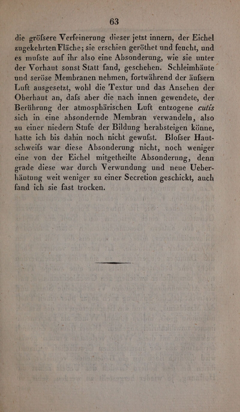 die gröfsere Verfeinerung dieser jetzt innern, der Eichel zugekehrten Fläche; sie erschien geröthet und feucht, und es mufste auf ıhr also eine Absonderung, wie sie unter der Vorhaut sonst Statt fand, geschehen. Schleimhäute und seröse Membranen nehmen, fortwährend der äufsern Luft ausgesetzt, wohl die Textur und das Anschen der Oberhaut an, dafs aber die nach innen gewendete, der Berührung der atmosphärischen Luft entzogene cutis sich in eine absondernde Membran verwandeln, also zu einer niedern Stufe der Bildung herabsteigen könne, hatte ich bis dahin noch nicht gewufst. Blofser Haut- schweils war diese Absonderung nicht, noch weniger eine von der Eichel mitgetheilte Absonderung, denn grade diese war durch Verwundung und neue Ueber- häutung weit weniger zu einer Secretion geschickt, auch fand ich sıe fast trocken.