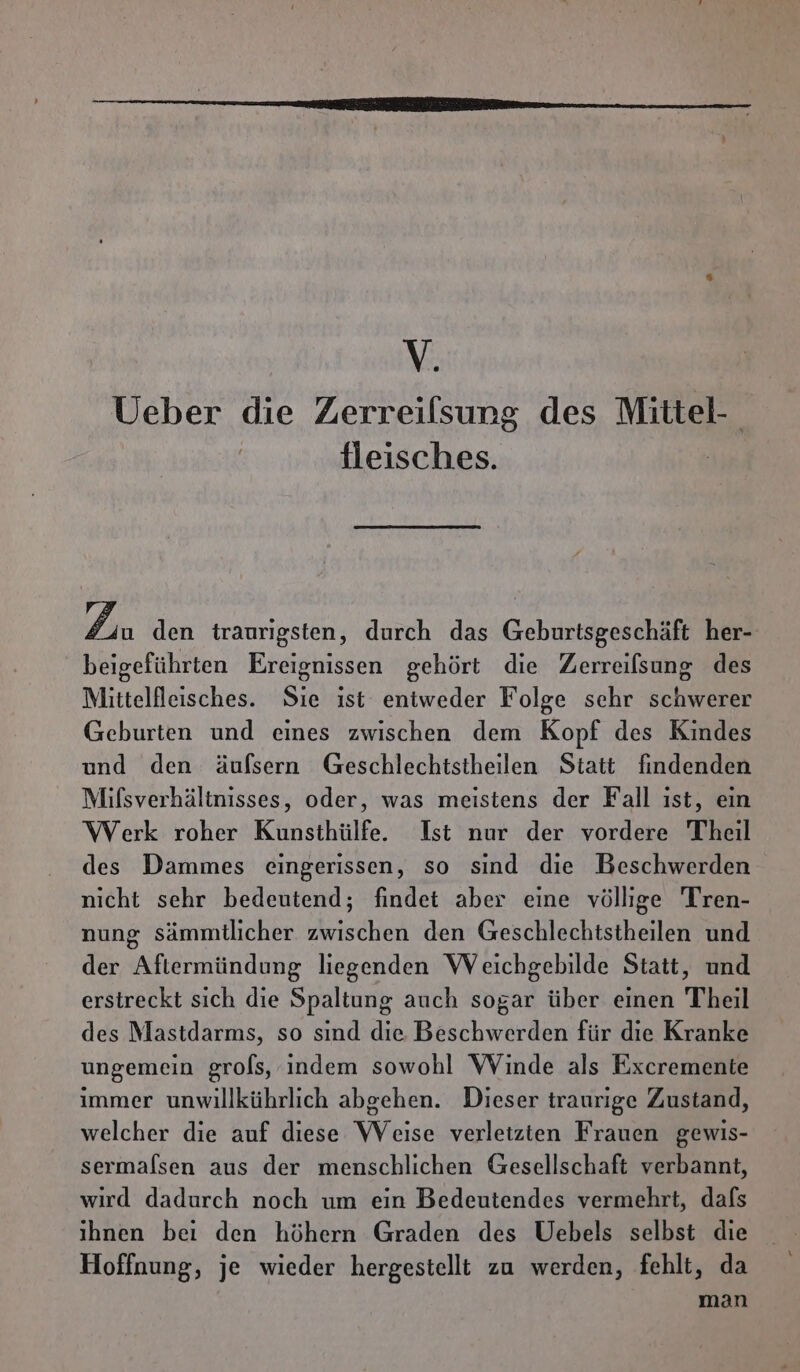 v Ueber die Zerreilsung des Mittel- fleisches. Lin den traurigsten, durch das Geburtsgeschäft her- beigeführten Ereignissen gehört die Zerreifsung des Mittellleisches. Sie ist entweder Folge sehr schwerer Geburten und eines zwischen dem Kopf des Kindes und den äulfsern Geschlechtstheilen Statt findenden Mifsverhältnisses, oder, was meistens der Fall ıst, ein Werk roher Kunsthülfe. Ist nur der vordere Theil des Dammes eingerissen, so sind die Beschwerden nicht sehr bedeutend; findet aber eine völlige Tren- nung sämmtlicher zwischen den Geschlechtstheilen und der Aftiermündung liegenden Weichgebilde Statt, und erstreckt sich die Spaltung auch sogar über einen Theil des Mastdarms, so sınd die Beschwerden für die Kranke ungemein grols, indem sowohl Winde als Excremente immer unwillkührlich abgehen. Dieser traurige Zustand, welcher die auf diese Weise verleizten Frauen gewis- sermafsen aus der menschlichen Gesellschaft verbannt, wird dadurch noch um ein Bedeutendes vermehrt, dafs ihnen bei den höhern Graden des Uebels selbst die Hoffnung, je wieder hergestellt zu werden, fehlt, da man
