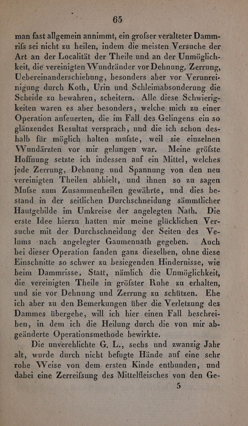 + e 65 man fast allgemein annımmt, ein grofser veralteter Damm- rifs sei nicht zu heilen, indem die meisten Versuche der Art an der Localität der Theile und an der Unmöglich- keit, die vereinigten VVundränder vor Dehnung, Zerrung, Uebereinanderschiebung, besonders aber vor Verunrei- nigung durch Koih, Urin und Schleimabsonderung die Scheide zu bewahren, scheitern. Alle diese Schwierig- keiten waren es aber besonders, welche mich zu einer Operation anfeuerten, die im Fall des Gelingens ein so glänzendes Resultat versprach, und die ich schon des- halb für möglich halten mufste, weil sie einzelnen WVundärzten vor mir gelungen war. Meine grölste Hoffnung setzte ich indessen auf ein Mittel, welches jede Zerrung, :Dehnung und Spannung von den neu vereinigten Theilen abhielt, und ihnen so zu sagen Mufse zum Zusammenheilen gewährte, und dies be- stand in der seitlichen Durchschneidung sämmitlicher Hautgebilde im Umkreise der angelegten Nath. Die ersie Idee hierzu hatten mir meine glücklichen Ver- suche mit der Durchschneidung der Seiten des Ve- lums -nach angelegter Gaumennath gegeben. Auch bei dieser Operation fanden ganz dieselben, ohne diese Einschnitte so schwer zu besiegenden Hindernisse, wie beim Dammrisse, Statt, nämlich die Unmöglichkeit, die vereinigten Theile ım gröfster Ruhe zu erhalten, und sie vor Dehnung und Zerrung zu schützen. Ehe ich aber zu den Bemerkungen über die Verletzung des Dammes übergehe, will ich hier einen Fall beschrei- ben, in dem ich die Heilung durch die von mir ab- geänderte Operationsmethode bewirkte. Die unverehlichte G, L., sechs und zwanzig Jahr alt, wurde durch nicht befugte Hände auf eine sehr rohe WVeise von dem. ersten Kinde entbunden, und dabei eine Zerreilsung des Mittelfleisches von den Ge- 5