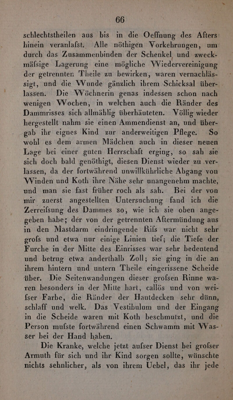hinein veranlafst. Alle nöthigen Vorkehrungen, um durch das Zusammenbinden der Schenkel und zweck- mälsige Lagerung eine mögliche Wiedervereinigung der getrennten Theile zu bewirken, waren vernachläs- sigt, und die Wunde gänzlich ıbrem Schicksal über- lassen. Die WVöchnerin genas indessen schon nach wenigen Wochen, in welchen auch die Ränder des hergestellt nahm sie einen Ammendienst an, und über- dab ihr eignes Kind zur anderweitigen Pflege. So wohl es dem armen Mädchen auch ın dieser neuen Lage bei einer guten Herrschaft erging, so sah sie sich doch bald genöthigt, diesen Dienst wieder zu .ver- lassen, da der fortwährend unwillkührliche Abgang von Winden und Koth ihre Nähe sehr unangenehm machte, und man sie fast früher roch als sah. Bei der von ' mir zuerst angestellten Untersuchung fand ich die Zerreilsung des! Dammes so, wie ich sie oben ange- geben habe; der von der getrennten Aftermündung aus in den Mastdarm eindringende Rils war nicht sehr Furche in der Mitte des Einrisses war sehr bedeutend und betrug etwa anderthalb Zoll; sie ging in die an ihrem hintern und untern Theile eingerissene Scheide über. Die Seitenwandungen dieser grolsen Rinne wa- ren besonders ın der Mitte hart, callös und von wei- fser Farbe, die Ränder der Hautdecken sehr dünn, schlaff und welk. Das Vestibulum und der Eingang in die Scheide waren mit Koth beschmutzt, und die Person mufste fortwährend einen Schwamm mit Was- ser bei der Hand haben. Die Kranke, welche jetzt aufser Dienst bei grofser Armuth für sich und ihr Kind sorgen sollte, wünschte