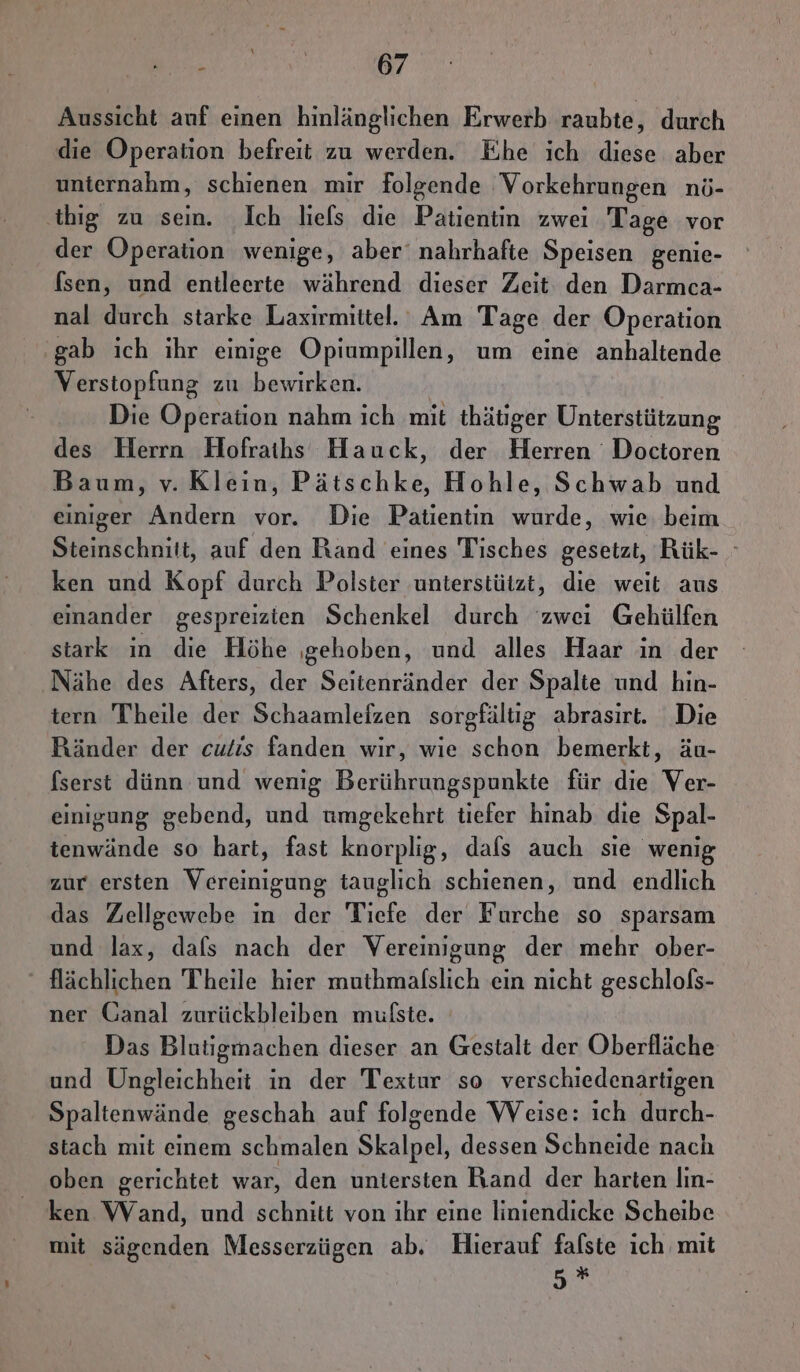 Aussicht auf einen hinlänglichen Erwerb raubte, durch die Operation befreit zu werden. Ehe ich diese aber unternahm, schienen mir folgende Vorkehrungen nö- ‚tbig zu sein. Ich liels die Patientin zwei Tage vor der Operation wenige, aber‘ nahrhafte Speisen genie- fsen, und entleerte während dieser Zeit den Darmcea- nal durch starke Laxirmittel. Am Tage der Operation gab ich ıhr einige Opiumpillen, um eine anhaltende Verstopfung zu bewirken. Die Operation nahm ich mit thätiger Unterstützung des Herrn Hofraihs Hauck, der Herren Doctoren Baum, v. Klein, Pätschke, Hohle, Schwab und einiger Andern vor. Die Patientin wurde, wie beim Steinschnitt, auf den Rand eines Tisches gesetzt, Rük- ken und Kopf durch Polster unterstützt, die weit aus einander gespreizten Schenkel durch zwei Gehülfen stark in die Höhe ‚gehoben, und alles Haar in der Nähe des Afters, der Seitenränder der Spalte und hin- tern Theile der Schaamleizen sorgfältig abrasirt. Die Ränder der cuiis fanden wir, wie schon bemerkt, äu- fserst dünn und wenig Berührungspunkte für die Ver- einigung gebend, und umgekehrt tiefer hinab. die Spal- tenwände so hart, fast knorplig, dals auch sie wenig zur ersten Vereinigung tauglich schienen, und endlich das Zellgewebe ın der Tiefe der Furche so sparsam und lax, dafs nach der Vereinigung der mehr ober- flächlichen Theile hier muthmalslich ein nicht geschlofs- ner Ganal zurückbleiben mufste. Das Blutigmachen dieser an Gestalt der Oberfläche und Ungleichheit in der Textur so verschiedenartigen Spaltenwände geschah auf folgende Weise: ich durch- stach mit einem schmalen Skalpel, dessen Schneide nach oben gerichtet war, den untersten Rand der harten Iın- ken Wand, und schnitt von ihr eine liniendicke Scheibe mit sägenden Messerzügen ab. Hierauf falste ich mit 5 *