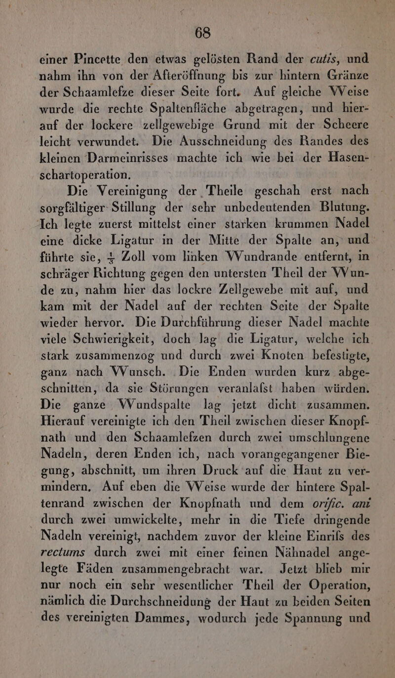 einer Pincette den etwas gelösten Rand der cutıs, und nahm ihn von der Afteröffnung bis zur hintern Gränze der Schaamlefze dieser Seite fort. Auf gleiche Weise wurde die rechte Spaltenfläche abgetragen, und hier- auf der lockere zellgewebige Grund mit der Scheere leicht verwundet. Die Ausschneidung des Bandes des kleinen Darmeinrisses machte ich wie bei der Hasen- schartoperation. fi Die Vereinigung der Theile geschah erst nach sorgfältiger‘ Stillung der sehr unbedeutenden Blutung. Ich legte zuerst mittelst einer starken krummen Nadel eine dicke Ligatur ın der Mitte der Spalte an, und führte sie, 4 Zoll vom linken WVundrande enifernt, ın schräger Richtung gegen den untersten Theil der VVun- de zu, nahm hier das lockre Zellgewebe mit auf, und kam mit der Nadel auf der rechten Seite der Spalte wieder hervor. Die Durchführung dieser Nadel machte viele Schwierigkeit, doch lag die Ligatur, welche ich. stark zusammenzog und durch zwei Knoten befestigte, ganz nach Wunsch. ‚Die Enden wurden kurz abge- schnitten, da sie Störungen veranlalst haben würden. Die ganze WVundspalte lag jetzt dicht zusammen. Hierauf vereinigte ich den Theil zwischen dieser Knopf- nath und den Schaamlefzen durch zwei umschlungene Nadeln, deren Enden ich, nach vorangegangener Bie- gung, abschnitt, um ihren Druck ‘auf die Haut zu ver- mindern, Auf eben die Weise wurde der hintere Spal- tenrand zwischen der Knopfnath und dem orific. anı durch zwei umwickelte, mehr in die Tiefe dringende Nadeln vereinigt, nachdem zuvor der kleine Einrifs des rectums durch zwei mit einer feinen Nähnadel ange- legte Fäden zusammengebracht war. Jetzt blieb mır nur noch ein sehr wesentlicher Theil der Operation, nämlich die Durchschneidung der Haut zu beiden Seiten _ des vereinigten Dammes, wodurch jede Spannung und