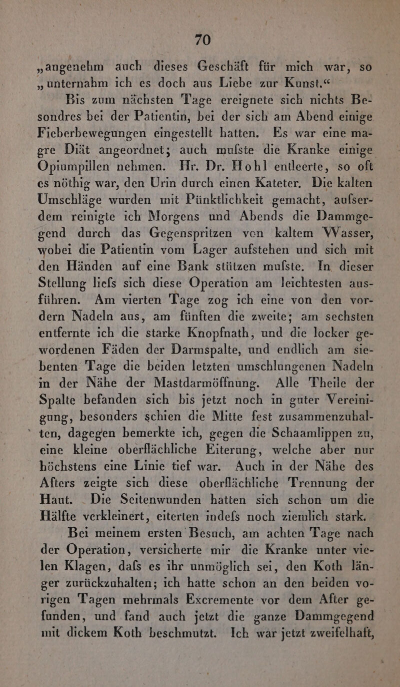 „angenehm auch dieses Geschäft für mich war, so „unternahm ich es doch aus Liebe zur Kunst.“ Bis zum nächsten Tage ereignete sich nichts Be- sondres bei der Patientin, bei der sich am Abend einige Fieberbewegungen eingestellt hatten. Es war eine ma- gre Diät angeordnet; auch mulste dıe Kranke einige Opiumpillen nehmen. Hr. Dr. Hohl entleerte, so oft es nöthig war, den Urin durch einen Kateter. Die kalten Umschläge wurden mit Pünktlichkeit gemacht, aufser- dem reinigte ıch Morgens und Abends die Dammge- gend durch das Gegenspritzen ven kaltem Wasser, wobei die Patientin vom Lager aufstehen und sich mit den Händen auf eine Bank stützen mulste. In dieser Stellung liefs sich diese Operation am leichtesten aus- führen. Am vierten Tage zog ich eine von den vor- dern Nadeln aus, am fünften die zweite; am sechsten entfernte ich die starke Knopfnath, und die locker ge- wordenen Fäden der Darmspalte, und endlich am sie- benten Tage die beiden letzten umschlungenen Nadeln in der Nähe der Mastdarmöffnung. Alle Theile der Spalte befanden sich bis jetzt noch in guter Vereini- gung, besonders schien die Mitte fest sr ' ten, dagegen bemerkte ich, gegen die Schaamlippen zu, eine kleine oberflächliche Eiterung, welche aber nur höchstens eine Linie tief war. Auch in der Nähe des Afters zeigte sich diese oberflächliche Trennung der Haut. _ Die Seitenwunden hatten sich schon um die Hälfte verkleinert, eiterten indefs noch ziemlich stark. Bei meinem ersten Besuch, am achten Tage nach der Operation, versicherte mir die Kranke unter vie- len Klagen, dafs es ıhr unmöglich sei, den Koth län- ger zurückzuhalten; ich hatte schon an den beiden vo- rigen Tagen mehrmals Excremente vor dem After ge- funden, und fand auch jetzt die ganze Dammgegend mit dickem Koth beschmutzt. Ich war jetzt zweifelhaft,