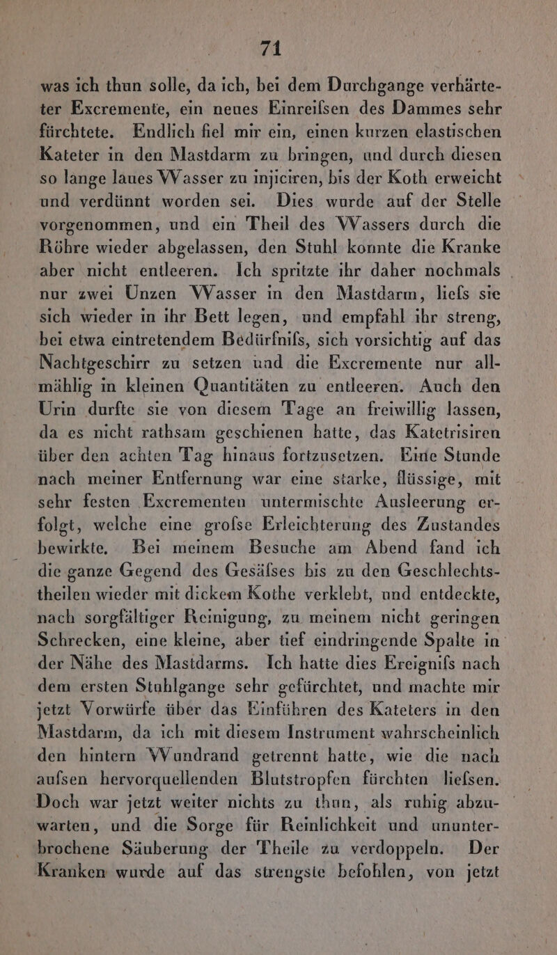 was ich thun solle, da ich, bei dem Durchgange verhärte- ter Excremente, ein neues Einreilsen des Dammes sehr fürchtete. Endlich fiel mir ein, einen kurzen elastischen Kateter in den Mastdarm zu bringen, und durch diesen so lange laues VVasser zu injiciren, bis der Koth erweicht und verdünnt worden sei. Dies wurde auf der Stelle vorgenommen, und ein Theil des Wassers durch die Röhre wieder abgelassen, den Stuhl konnte die Kranke aber nicht entleeren. Ich spritzte ıhr daher nochmals | nur zwei Unzen Wasser in den Mastdarm, liefs sıe sich wieder in ihr Bett legen, ‘und empfahl ıhr streng, bei etwa eintretendem Bedürfnils, sich vorsichtig auf das Nachtgeschirr zu setzen und die Excremente nur all- mählig ın kleinen Quantitäten zu entleeren. Auch den Urin durfte sie von diesem Tage an ENG lassen, da es nicht rathsam geschienen hatte, das Katetrisiren über den achten Tag FRE Innkatzen; Eine Stunde nach meiner Entfernung war eine starke, lHüssige, mit sehr festen Excrementen untermischte Ausleerung er- folgt, welche eine grofse Erleichterung des Zustandes bewirkte, Bei meinem Besuche am Abend fand ich die ganze Gegend des Gesälses bis zu den Geschlechts- theilen wieder mit dickem Kothe verklebt, und entdeckte, nach sorgfältiger Reinigung, zu meinem nicht geringen Schrecken, eine kleine, aber tief eindringende Spalte in der Nähe des Mastidarms. Ich hatte dies Ereignifs nach dem ersten Stuhlgange sehr gefürchtet, und reubke mir jetzt Vorwürfe über das Einführen des Kateters in den Mastdarm, da ıch mit diesem Instrument wahrscheinlich den hintern WVYundrand getrennt hatte, wie die nach aufsen hervorquellenden Blutstropfen fürchten lielsen. Doch war jetzt weiter nichts zu ihun, als ruhig abzu- warten, und die Sorge für Reinlichkeit und ununter- brochene Säuberung ER Theile zu verdoppelu. Der Kranken wurde auf das sirengsie befohlen, von jetzt