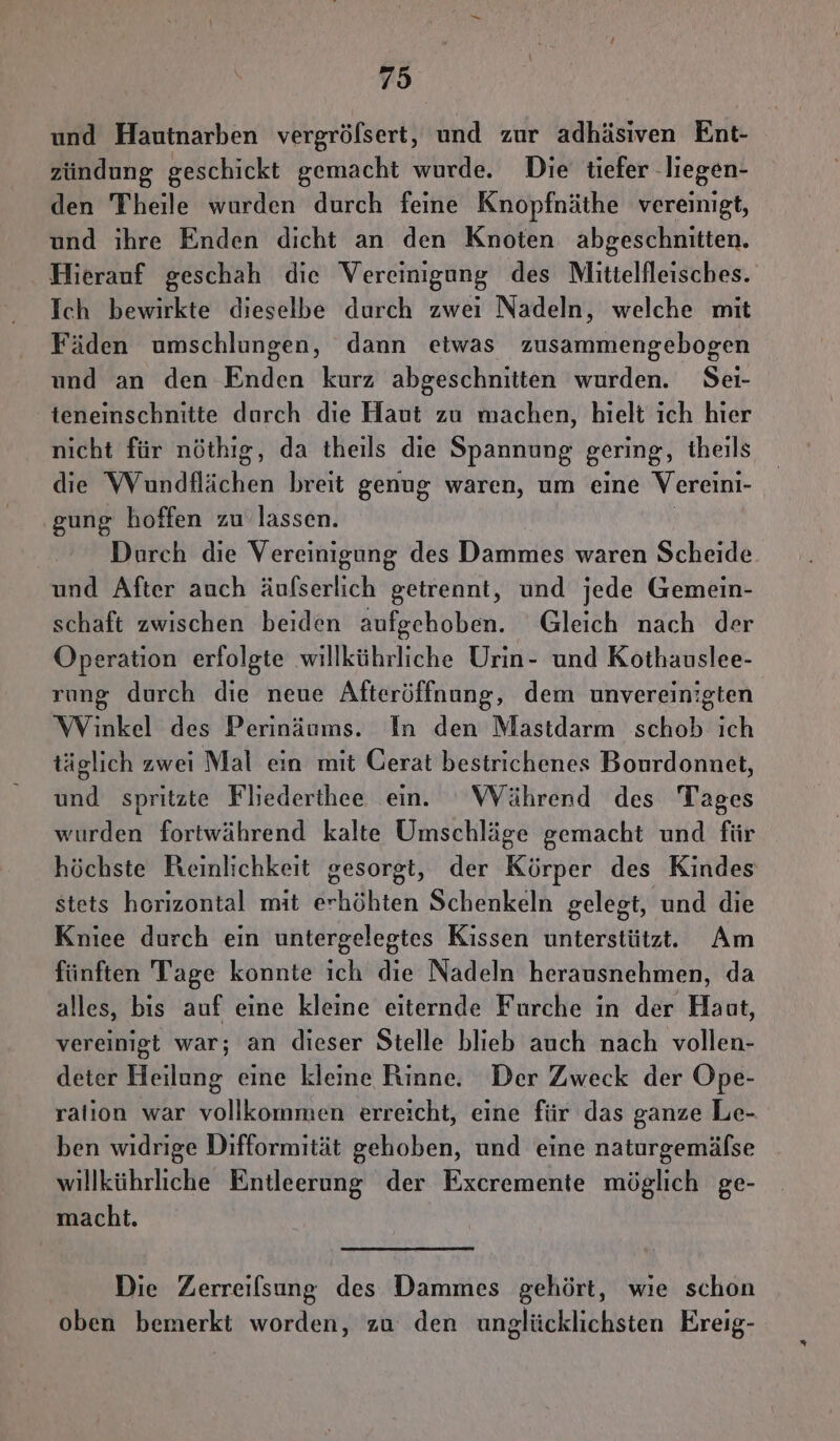 und Hautnarben vergröfsert, und zur adhäsiven Ent- zündung geschickt gemacht wurde. Die tiefer -liegen- den Theile wurden durch feine Knopfnäthe vereinigt, und ihre Enden dicht an den Knoten abgeschnitten. Hierauf geschah die Vereinigung des Mitielfleisches. Ich bewirkte dieselbe durch zweı Nadeln, welche mit Fäden umschlungen, dann etwas zusammengebogen und an den Enden kurz abgeschnitten wurden. Seı- teneinschnitte durch die Haut zu machen, hielt ich hier nicht für nöthig, da theils die Spannung gering, theils die Wundflächen breit genug waren, um eine Vereini- gung hoffen zu‘ lassen. | Durch die Vereinigung des Dammes waren Scheide und After auch äufserlich getrennt, und jede Gemein- schaft zwischen beiden aufgehoben. Gleich nach der Operation erfolgte willkührliche Urin- und Kothauslee- rung durch die neue Afteröffnung, dem unvereinigten Winkel des Perinäums. In den Mastdarm schob ich täglich zwei Mal ein mit Gerat bestrichenes Bourdonnet, und spritzte Fliederthee ein. WVährend des Tages wurden fortwährend kalte Umschläge gemacht und für höchste Reinlichkeit gesorgt, der Körper des Kindes stets horizontal mit erhöhten Schenkeln gelegt, und die Kniee durch ein untergelegtes Kissen unterstützt. Am fünften Tage konnte ich die Nadeln herausnehmen, da alles, bis auf eine kleine eiternde Furche in der Haut, vereinigt war; an dieser Stelle blieb auch nach vollen- deter Heilung eine kleine Rinne. Der Zweck der Ope- ralion war vollkommen erreicht, eine für das ganze Le- ben widrige Difformität gehoben, und eine naturgemälse willkührliche Entleerung der Excremente möglich ge- macht. Die Zerreilsung des Dammes gehört, wie schon oben bemerkt worden, zu den unglücklichsten Ereig-