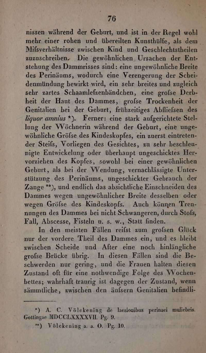 nissen während der Geburt, und ist ın der Regel wohl mehr einer rohen und übereilten Kunsthülfe, als dem Mifsverhältnisse zwischen Kind und Geschlechtstheilen - zuzuschreiben. Die gewöhnlichen Ursachen der Ent- stehung des Dammrisses sind: eine ungewöhnliche Breite denmündung bewirkt wird, ein sehr breites und zugleich sehr zartes Schaamlefzenbändchen, eine grofse Derb- heit der Haut des Dammes, grofse Trockenheit der _ Genitalien bei der Geburt, frühzeitiges Abfliefsen des liguor amnius *). Ferner: eine stark aufgerichtete Stel- lung der WVöchnerin während der Geburt, eine unge- wöhnliche Grölse des Kindeskopfes, ein zuerst eintreten- der Steils, Vorliegen des Gesichtes, zu sehr beschleu- npigte Entwickelung oder überhaupt ungeschicktes Her- vorziehen des Kopfes, sowohl bei einer gewöhnlichen Geburt, als bei der VWVendung, vernachlässigte Unter- stützung des Perinäums, ungeschickter Gebrauch der Zange *), und endlich das absichtliche Einschneiden des Dammes wegen ungewöhnlicher Breite desselben‘ oder wegen Grölse des Kindeskopfs. Auch können Tren- nungen des Dammes bei nicht Schwangeren, durch Siols, Fall, Abscesse, Fisteln u. s. w., Statt finden. In den meisten Fällen reilst zum grofsen Glück nur der vordere Theil des Dammes ein, und .es bleibt zwischen Scheide und After eine noch hinlängliche grolse Brücke übrig. In diesen Fällen sind die Be- schwerden nur gering, und die Frauen halten diesen Zustand oft für eine nothwendige Folge des VVochen- bettes;. wahrhaft traurig ist dagegen der Zustand, wenn sämmtliche, zwischen den äufsern Genitalien befindli- By A AO, Völckening de laesiouibus perinaei muliebris. Gottingae MDCCLXXXXVIL. Ps; 9 *) Völckening a. a. ©. Ps. 10.