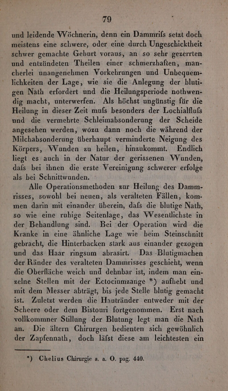 und leidende VWVöchnerin, denn eın Dammrifs setzt doch meistens eine schwere, oder eine durch Ungeschicktheit schwer gemachte Geburt voraus, an so sehr gezerrten und entzündeten Theilen einer schmerzhafien, man- cherlei unangenehmen Vorkehrungen und Unbequem- lichkeiten der Lage, wie sie die Anlegung der bluti- gen Nath erfordert und die Heilungsperiode nothwen- dig macht, unterwerfen. Als höchst ungünstig für die Heilung in dieser Zeit mufs besonders der Lochialflufs und die vermehrte Schleimabsonderung der Scheide angesehen werden, wözu dann noch die während der Milchabsonderung überhaupt verminderte Neigung des Körpers, Wunden zu heilen, hinzukommt. Endlich liegt es auch ın der Natur der gerissenen WVunden, dafs bei ıhnen die erste RR IROENE schwerer erfolge als bei Schnittwunden. | Alle Operationsmethoden zur Heilung des Damm- risses, sowohl bei neuen, als veralteten Fällen, kom- men darın mit einander überein, dafs die blutige Nath, so wie eine ruhige Seitenlage, das Wesentlichste in der Behandlung sind. Bei ‘der Operation wird die Kranke in eine ähnliche Lage wie beim Steinschnitt gebracht, die Hinterbacken stark aus einander gezogen und das Haar ringsum abrasirt. Das -Blutigmachen der Ränder des veralteten Dammrisses geschieht, wenn die Oberfläche weich und dehnbar ist, indem man ein- zelne Stellen mit der Ectociumzange *) aufhebt und mit dem Messer abträgt, bis jede Stelle blutig gemacht ist. Zuletzt werden die Hautränder entweder mit der Scheere oder dem Bistouri fortgenommen. Erst nach vollkommner Stillung der Blutung legt man die Nath an. Die ältern Chirurgen bedienten sich gewöhnlich der Zapfennath, doch läfst diese am leichtesten ein *) Chelius Chirurgie a. a. ©. pag. 440.