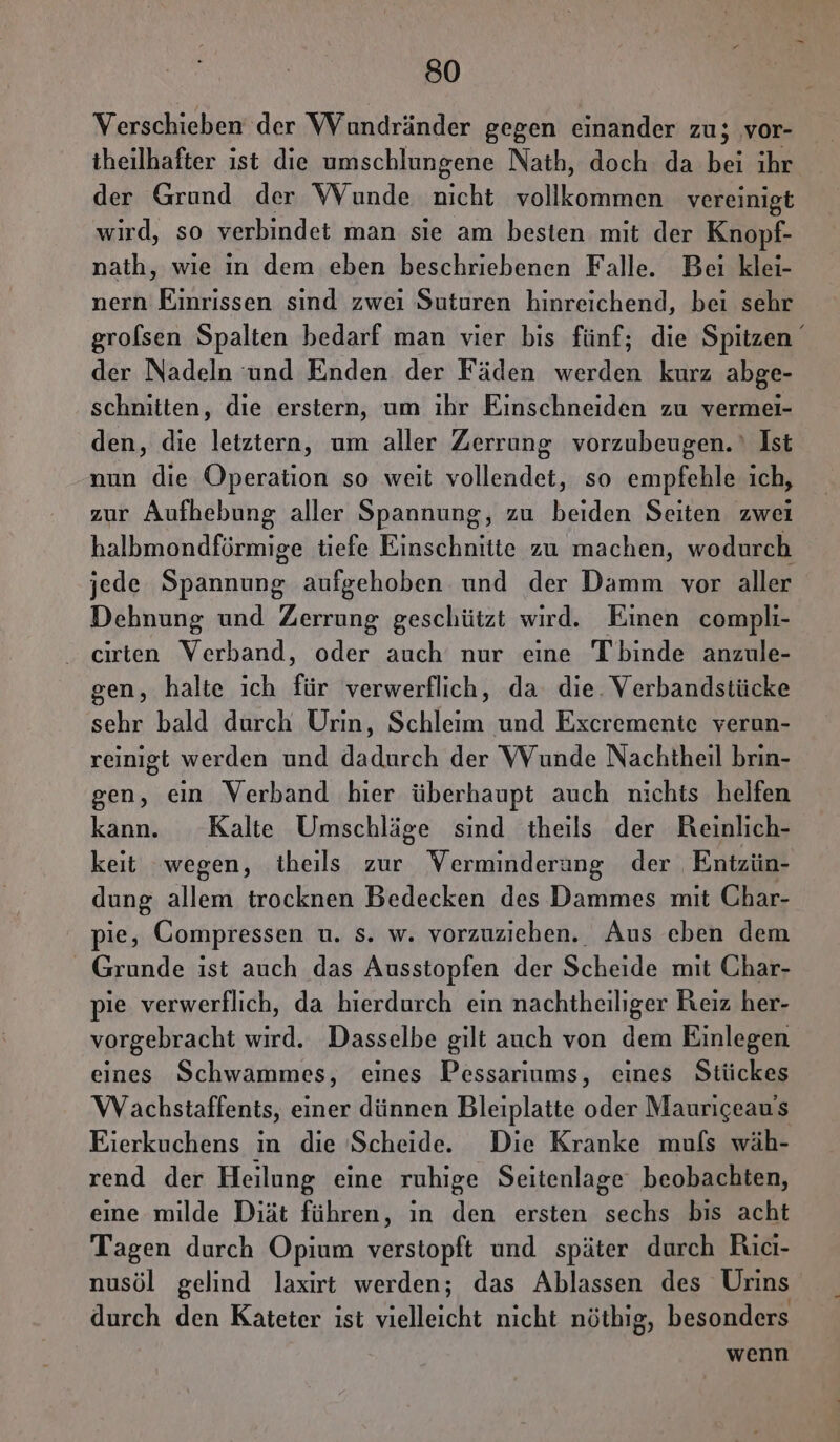 Verschieben der Wundränder gegen einander zu; vor- iheilhafter ist die umschlungene Nath, doch da bei ihr der Grund der WVunde nicht vollkommen vereinigt wird, so verbindet man sie am besten mit der Knopf- nath, wie ın dem eben beschriebenen Falle. Bei klei- nern Einrissen sind zwei Suturen hinreichend, bei sehr grolsen Spalten bedarf man vier bis fünf; die Spitzen der Nadeln und Enden der Fäden werden kurz abge- schnitten, die erstern, um ıhr Einschneiden zu vermei- den, die letztern, um aller Zerrung vorzubeugen.‘ Ist nun die Operation so weit vollendet, so empfehle ich, zur Aufhebung aller Spannung, zu beiden Seiten zwei halbmondförmige tiefe Einschnitte zu machen, wodurch jede Spannung aufgehoben und der Damm vor aller Dehnung und Zerrung geschützt wird. Einen compli- cirten Verband, oder auch nur eine Tbinde anzule- gen, halte ich für verwerflich, da: die. Verbandstücke sehr bald durch Urin, Schleim und Excremenie verun- reinigt werden und dadurch der VVunde Nachtheil brin- gen, ein Verband hier überhaupt auch nichts helfen kann. Kalte Umschläge sind theils der Reinlich- keit ‘wegen, iheils zur Verminderung der Entzün- dung allem trocknen Bedecken des Dammes mit Char- pie, Compressen u. s. w. vorzuziehen. Aus eben dem Grunde ist auch das Ausstopfen der Scheide mit Char- pie verwerflich, da hierdurch ein nachtheiliger Reiz her- vorgebracht wird. Dasselbe gilt auch von dem Einlegen eines Schwammes, eines Pessarıums, eines Stückes Wachstaffents, einer dünnen Bleiplatte oder Maurigeau’s Eierkuchens in die Scheide. Die Kranke muls wäh- rend der Heilung eine ruhige Seitenlage beobachten, eine milde Diät führen, ın den ersten sechs bis acht Tagen durch Opium verstopft und später durch Rici- nusöl gelind laxirt werden; das Ablassen des Urins durch den Kateter ist vielleicht nicht nöthig, besonders wenn