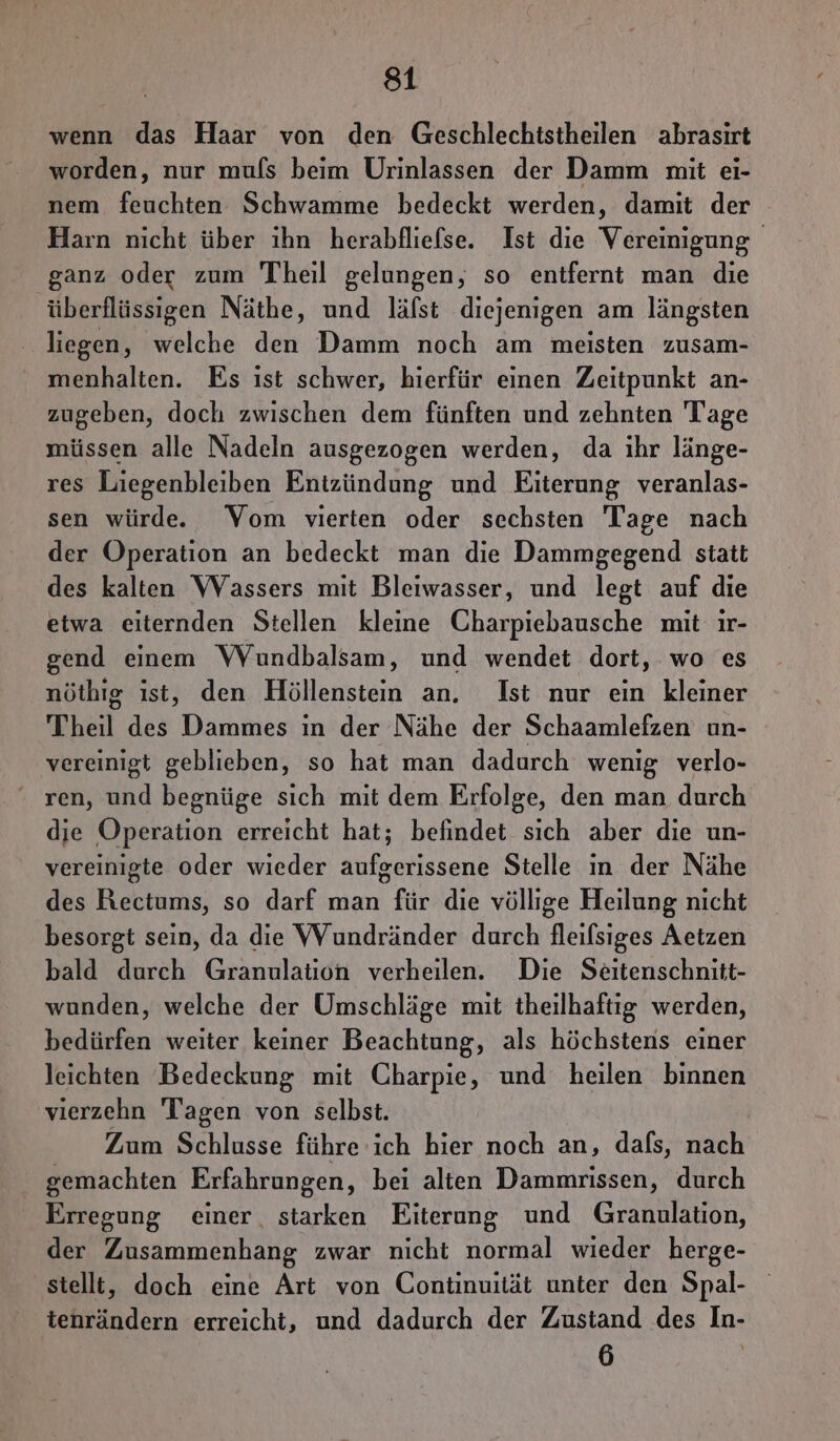 wenn das Haar von den Geschlechtstheilen abrasirt worden, nur mufs beim Urinlassen der Damm mit ei- nem feuchten Schwamme bedeckt werden, damit der Harn nicht über ihn herabfliefse. Ist die Vereinigung ganz oder zum Theil gelungen, so entfernt man die überflüssigen Näthe, und läfst diejenigen am längsten liegen, welche den Damm noch am meisten zusam- menhalten. Es ist schwer, hierfür einen Zeitpunkt an- zugeben, doch zwischen dem fünften und zehnten Tage müssen alle Nadeln ausgezogen werden, da ihr länge- res Liegenbleiben Entzündung und Eiterung veranlas- sen würde. Vom vierten oder sechsten Tage nach der Operation an bedeckt man die Dammgegend statt des kalten Wassers mit Bleiwasser, und legt auf die etwa eiternden Stellen kleine Charpiebausche mit ır- gend einem VVYundbalsam, und wendet dort, wo es nöthıg ist, den Höllenstein an. Ist nur ein kleiner Theil des Dammes in der Nähe der Schaamlefzen un- vereinigt geblieben, so hat man dadurch wenig verlo- ren, und begnüge sich mit dem Erfolge, den man. durch die Operation erreicht hat; befindet sich aber die un- vereinigte oder wieder aufgerissene Stelle in der Nähe des Rectums, so darf man für die völlige Heilung nicht besorgt sein, da die VVundränder durch fleifsiges Aetzen bald durch Granulation verheilen. Die Seitenschnitt- wunden, welche der Umschläge mit theilhaftig werden, bedürfen weiter keiner Beachtung, als höchstens einer leichten Bedeckung mit Charpie, und heilen binnen vierzehn Tagen von selbst. | Zum Schlusse führe ich hier noch an, dafs, nach gemachten Erfahrungen, bei alten Dammrissen, durch Erregung einer. starken Eiterung und Granulation, der Zusammenhang zwar nicht normal wieder herge- stellt, doch eine Art von Continuität unter den Spal- tenrändern erreicht, und dadurch der Zustand des In- 6 |