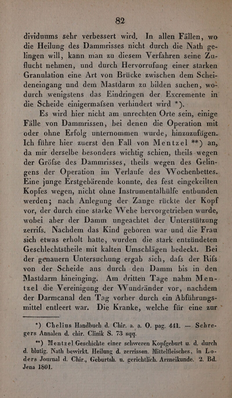 die Heilung des Dammrisses nicht durch die Nath ge- lingen will, kann man zu diesem Verfahren seine Zu- flucht nehmen, und durch Hervorrufung einer starken ‘ Granulation eine Art von Brücke zwischen dem Schei- deneingang und dem Masidarm zu bilden suchen, wo- die Scheide einigermalsen verhindert wird *). Es wird hier nicht am unrechten Orte sein, einige Fälle von Dammrissen, bei denen die Operation mit oder ohne Erfolg unternommen wurde, hinzuzufügen. da mir derselbe besonders wichtig schien, theils- wegen Eine junge Erstgebärende konnte, des fest eingekeilten Kopfes wegen, nicht ohne Instrumentalhülfe entbunden werden; nach Anlegung der Zange rückte der Kopf vor, der durch eine starke WVehe hervorgetrieben wurde, wobei aber der Damm ungeachtet der Unterstützung zerrifs. Nachdem das Kind geboren war und die Frau Geschlechistheile mit kalten Umschlägen bedeckt. Bei von der Scheide aus durch den Damm bis ın den izel die Vereinigung der WVundränder vor, nachdem der Darmcanal den Tag vorher durch ein Abführungs- mittel entleert war. Die Kranke, welche für eine zur gers Annalen d. chir. Clinik S. 73 gg. *) Mentzel Geschichte einer schweren Kopfgeburt u. d. durch d. blutig. Nath bewirkt. Heilung d. zerrissen. Mittelfleisches, in Lo- ders Journal d. Chir., Geburtsh. u. gerichtlich. Arzneikunde. 2. Bd. Jena 1801. _