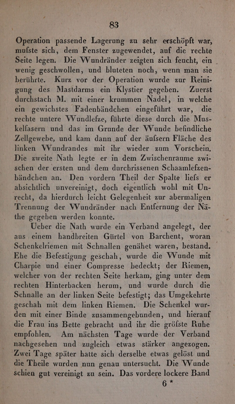 Operation passende Lagerung zu sehr erschöpft war, mulste sich, dem Fenster zugewendet, auf die rechte Seite legen. Die Wundränder zeigten sich feucht, ein _ wenig geschwollen, und bluteten noch, wenn man sie berührte. Kurz vor der Operation wurde zur Reini- gung des Mastdarms ein Klystier gegeben. Zuerst durchstach M. mit einer krummen Nadel, ın welche ein gewichstes Fadenbändchen eingeführt war, die rechte untere Wundlefze, führte diese durch die Mus- kelfasern und das im Grunde der WVunde befindliche Zellgewebe, und kam dann .auf der äufsern Fläche des linken WVundrandes mit ıhr wieder zum Vorschein, Die zweite Nath legte er in dem Zwischenraume zwi- schen der ersten und dem durchrissenen Schaamlefzen- bändchen an. Den vordern Theil der Spalte liefs er absichtlich unvereinigt, doch eigentlich wohl mit Un- recht, da hierdurch leicht Gelegenheit zur abermaligen Trennung der Wundränder nach Entfernung der Nä- the gegeben werden konnte. Ueber die Nath wurde ein Verband angelegt, der aus einem handbreiten Gürtel von Barchent, woran Schenkelriemen mit Schnallen genähet waren, bestand. Ehe die Befestigung geschah, wurde die VWVunde mit Charpie und einer Compresse bedeckt; der Riemen, welcher von der rechten Seite herkam, Ede unter dem rechten Hinterbacken herum, und wurde durch die Schnalle an der linken Seite befestigt; das Umgekehrte geschah mit dem linken Riemen. Die Schenkel wur- den mit einer Binde zusammengebunden, und hierauf die Frau ins Bette gebracht und ihr die grölste Ruhe empfohlen. Am nächsten Tage wurde der Verband nachgesehen und zugleich etwas stärker angezogen. Zwei Tage später hatte sich derselbe etwas gelöst und die Theile wurden nun genau untersucht. Die VVunde Schien gut vereinigt zu sein. Das vordere lockere Band Be: