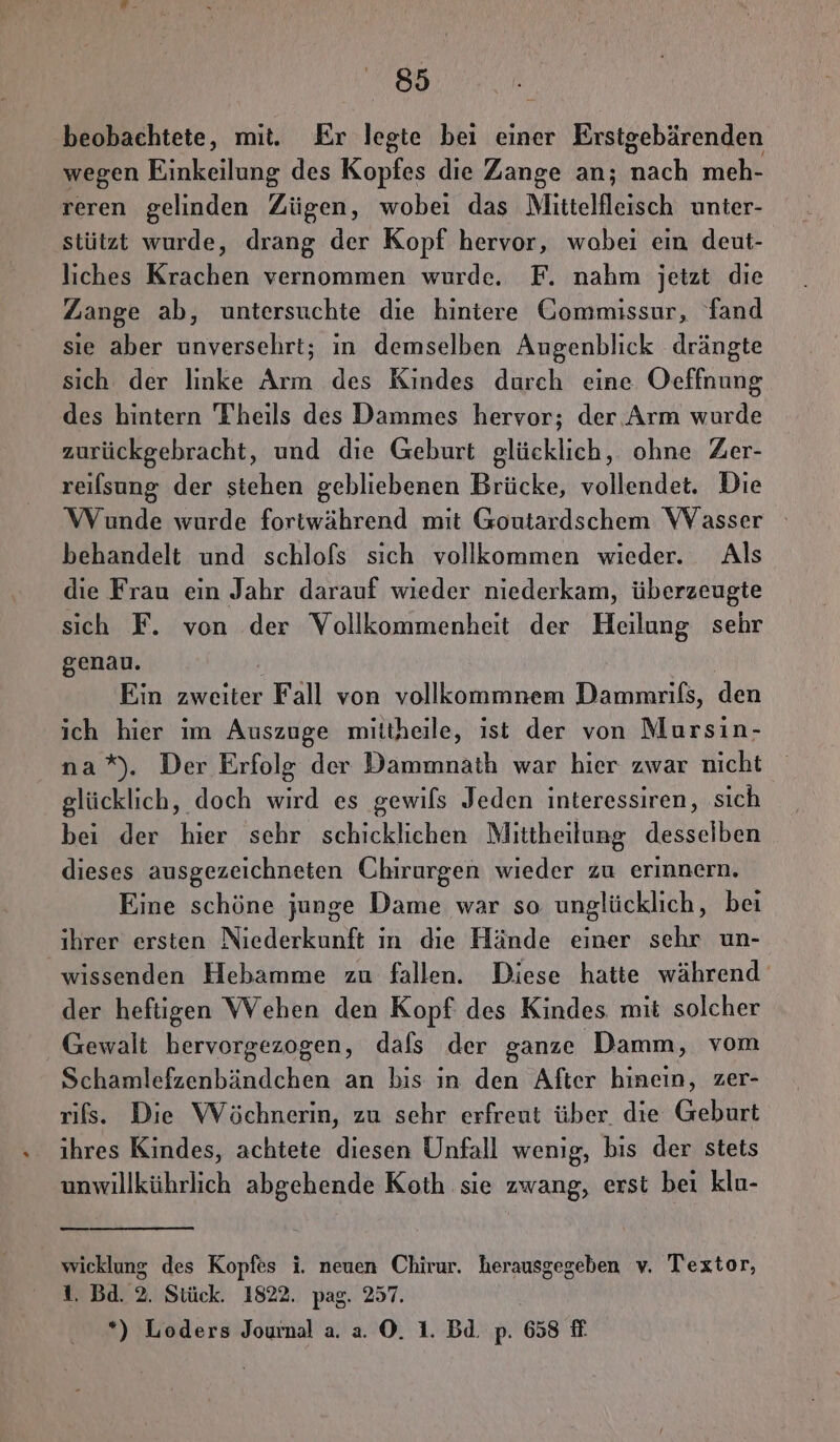 beobachtete, mit. Er legte bei einer Erstgebärenden wegen Einkeilung des Kopfes die Zange an; nach meh- reren gelinden Zügen, wobei das Mittelfleisch unter- stützt wurde, drang der Kopf hervor, wobei ein deut- liches Krachen vernommen wurde. F. nahm jetzt die Zange ab, untersuchte die hintere Gommissur, fand sie aber unversehrt; in demselben Augenblick drängte sich der linke Arm des Kindes durch eine Oeffnung des hintern Theils des Dammes hervor; der. Arm wurde zurückgebracht, und die Geburt glücklich, ohne Zer- reilsung der stehen gebliebenen Brücke, vollendet. Die WVunde wurde fortwährend mit Goutardschem Wasser behandelt und schlofs sich vollkommen wieder. Als die Frau ein Jahr darauf wieder niederkam, überzeugte sich F. von der Vollkommenheit der Heilung sehr genau. Ein zweiter Fall von vollkommnem Dammrifs, den ich hier im Auszuge miitheile, ist der von Mursin- na*). Der Erfolg der Dammnath war hier zwar nicht glücklich, doch wird es gewils Jeden interessiren, sich bei der hier sehr schicklichen Mittheilung desselben dieses ausgezeichneten Chirurgen wieder zu erinnern. Eine schöne junge Dame war so unglücklich, bei ihrer ersten Niederkunft in die Hände einer sehr un- wissenden Hebamme zu fallen. Diese hatte während‘ der heftigen Wehen den Kopf des Kindes. mit solcher Gewalt hervorgezogen, dafs der ganze Damm, vom Schamlefzenbändchen an bis ın den After hinein, zer- rifs. Die Wöchnerin, zu sehr erfreut über die Geburt ihres Kindes, achtete diesen Unfall wenig, bis der stets unwillkührlich abgehende Koth sie zwang, erst beı klu- wicklung des Kopfes i. neuen Chirur. herausgegeben v. Texztor, 1. Bd. 2. Stück. 1822. pag. 257. *) Loders Jourmal a. a. ©. 1. Bd. p. 658 fi