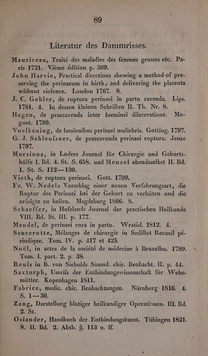 ' Literatur des Dammrisses. Mauriceau, Trait€ des maladies des femmes grosses etc. Pa- ris 1721. Vieme Edition p. 399. John Harvie, Practical directions shewing a method of pre- serving the perinaeum in birth, and delivering the placenta without violence. London 1767. 8. J. C. Gehler, de ruptura perinaei in partu cavenda. Lips. 1781. 4. In dessen kleinen Schriften 11. Th. Nr. 8. Hagen, de praecavenda inter foeminei dilaceratione. Mo- gunt. 1790. Voelkening, de laesionibus perinaei muliebris. Gotting. 1797. G. J. Schleufsner, de praecavenda perinaei ruptura. Jenae 1797. Mursinna, in Loders Journal für Chirurgie und Geburts- hülfe I. Bd. 4. St. S. 658. und Menzel ebendaselbst 11. Bd. 1. St. S. 112— 130. Vieth, de ruptura perinaei. Gott. 1799. Fr. W. Nedels Vorschlag einer neuen Verfahrungsart, die Ruptur des Perinaei bei der Geburt zu verhüten und die erfolgte zu heilen. Magdeburg 1806. 8. Schaeffer, in Hufelands Journal der practischen Heilkunde VII. Bd. St. II. p. 177. -Mendel, de perinaei cura in partu. WVratisl. 1812. 4. Saucerotte, Melanges de chirurgie in Sedillot Recueil pe- riodique. Tom. IV. p. 417 et 425. Noe&amp;l, in actes de la societeE de medecine &amp; Bruxelles. 1799. Tom. I. part. 2. p. 38. Reufs in B. von Siebolds Samml. chir. Beobacht. II. p. 44. Saxtorph, Umrifs der Entbindungswissenschaft für Wehe- mütter. Kopenhagen 1811. Fabrice, mediz. chir. Beobachtungen. Nürnberg: 1816. 4. 8. 1—30. | h | Zang, Darstellung blutiger heilkundiger Operationen. II. Bd. EZ. Osiander, Handbuch der Entbindungskunst. Tübingen 1821. 8. U. Bd. 2. Abth. $. 113 u. ff. |