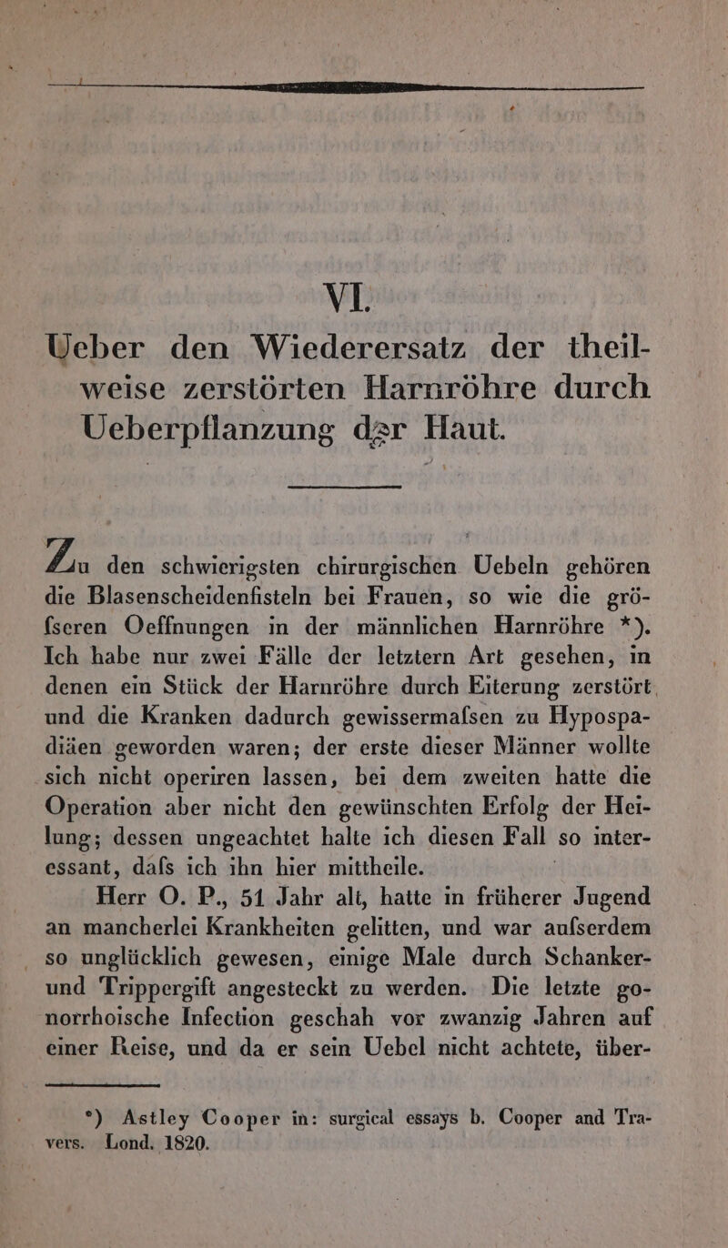 v1. Ueber den Wiederersatz der theil- weise zerstörten Harsröhre durch Ueberpflanzung dar Haut. Zi den schwierigsten chirurgischen Uebeln gehören die Blasenscheidenfisteln bei Frauen, so wie die grö- (seren Oeffnungen in der männlichen Harnröhre *). Ich habe nur zwei Fälle der letztern Art gesehen, ın denen ein Stück der Harnröhre durch Eiterung zerstört. und die Kranken dadurch gewissermafsen zu Hypospa- diäen geworden waren; der erste dieser Männer wollte ‚sich nicht operiren lassen, bei dem zweiten hatte die Operation aber nicht den gewünschten Erfolg der Hei- lung; dessen ungeachtet halte ich diesen Fall so inter- essant, dafs ıch ihn hier mittheile. Herr OÖ. P., 51 Jahr ali, hatte in früherer Jugend an mancherlei Krankheiten gelitten, und war aufserdem . so unglücklich gewesen, einige Male durch Schanker- und Trippergift angesteckt zu werden. Die letzte go- norrhoische Infection geschah vor zwanzig Jahren auf einer Reise, und da er sein Uebel nicht achtete, über- °) Astley Cooper in: surgical essays b. Cooper and Tra- vers. Lond. 1820.