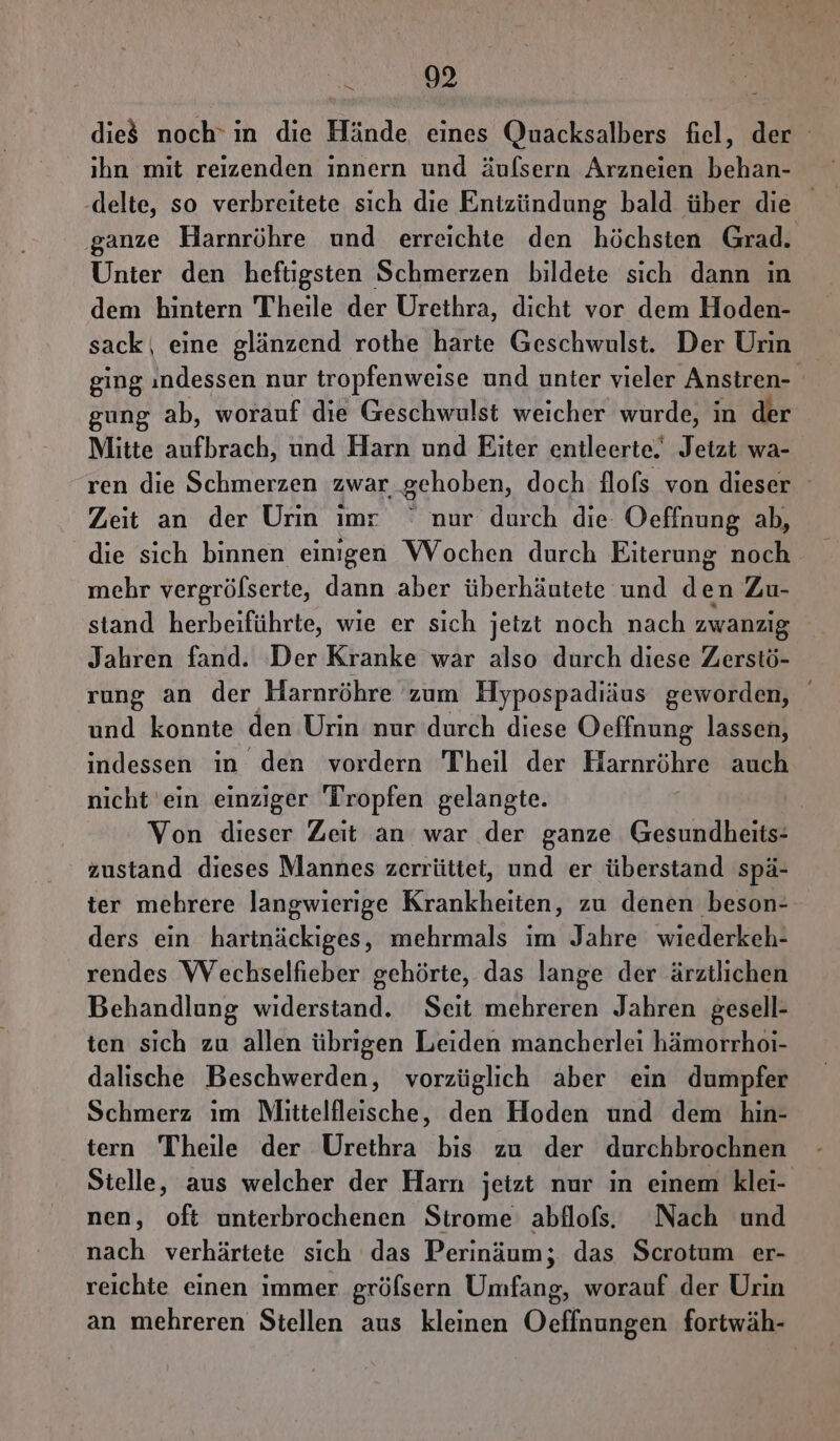 die$ noch’ in die Hände eines Quacksalbers fiel, der ihn mit reizenden innern und äulsern Arzneien behan- .delte, so verbreitete sich die Entzündung bald über die ‚ganze Harnröhre und erreichte den höchsten Grad. Unter den heftigsten Schmerzen bildete sich dann in dem hintern Theile der Urethra, dicht vor dem Hoden- sack| eine glänzend rothe harte Geschwulst. Der Urin ging ındessen nur tropfenweise und unter vieler Anstren- gung ab, worauf die Geschwulst weicher wurde, in der Mitte aufbrach, und Harn und Eiter entleerte. Jetzt wa- ren die Schmerzen zwar gehoben, doch flofs von dieser Zeit an der Urin imr ° nur durch die Oefinung ab, die sich binnen eingen Wochen durch Eiterung noch mehr vergröfserte, dann aber überhäutete und den Zu- stand herbeiführte, wie er sich jetzt noch nach zwanzig Jahren fand. Der Kranke war also durch diese Zerstö- rung an der Harnröhre zum Hypospadiäus geworden, und konnte den Urin nur durch diese Oeffnung lassen, indessen in den vordern Theil der Harnröhre auch nicht 'ein einziger Tropfen gelangte. | Von dieser Zeit an war der ganze Gesundheits- zustand dieses Mannes zerrüttet, und er überstand spä- ter mehrere langwierige Krankheiten, zu denen beson- ders ein harinäckiges, mehrmals im Jahre wiederkeh- rendes VVechselfieber gehörte, das lange der ärztlichen Behandlung widerstand. Seit mehreren Jahren gesell- ten sich zu allen übrigen Leiden mancherlei hämorrhoi- dalische Beschwerden, vorzüglich aber ein dumpfer Schmerz ım Mlittelfleische, den Hoden und dem hin- tern Theile der Urethra bis zu der durchbrochnen Stelle, aus welcher der Harn jetzt nur in einem klei- nen, oft unterbrochenen Strome abflofs. Nach und nach verhärtete sich das Perinäum; das Scrotum er- reichte einen immer gröfsern Umfang, worauf der Urin an mehreren Stellen aus kleinen Oeffnungen fortwäh-